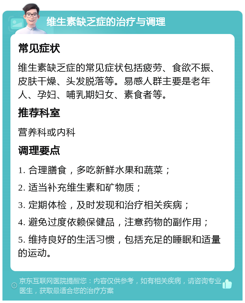 维生素缺乏症的治疗与调理 常见症状 维生素缺乏症的常见症状包括疲劳、食欲不振、皮肤干燥、头发脱落等。易感人群主要是老年人、孕妇、哺乳期妇女、素食者等。 推荐科室 营养科或内科 调理要点 1. 合理膳食，多吃新鲜水果和蔬菜； 2. 适当补充维生素和矿物质； 3. 定期体检，及时发现和治疗相关疾病； 4. 避免过度依赖保健品，注意药物的副作用； 5. 维持良好的生活习惯，包括充足的睡眠和适量的运动。