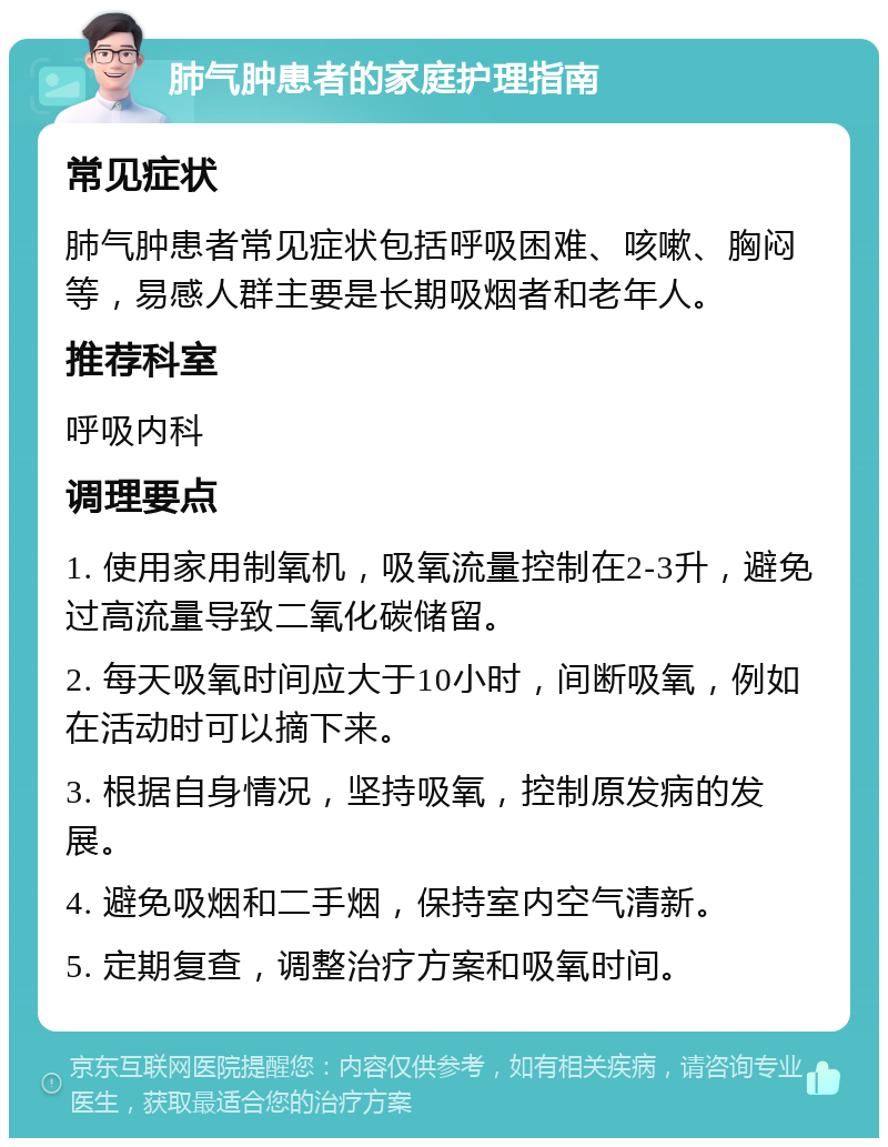 肺气肿患者的家庭护理指南 常见症状 肺气肿患者常见症状包括呼吸困难、咳嗽、胸闷等，易感人群主要是长期吸烟者和老年人。 推荐科室 呼吸内科 调理要点 1. 使用家用制氧机，吸氧流量控制在2-3升，避免过高流量导致二氧化碳储留。 2. 每天吸氧时间应大于10小时，间断吸氧，例如在活动时可以摘下来。 3. 根据自身情况，坚持吸氧，控制原发病的发展。 4. 避免吸烟和二手烟，保持室内空气清新。 5. 定期复查，调整治疗方案和吸氧时间。