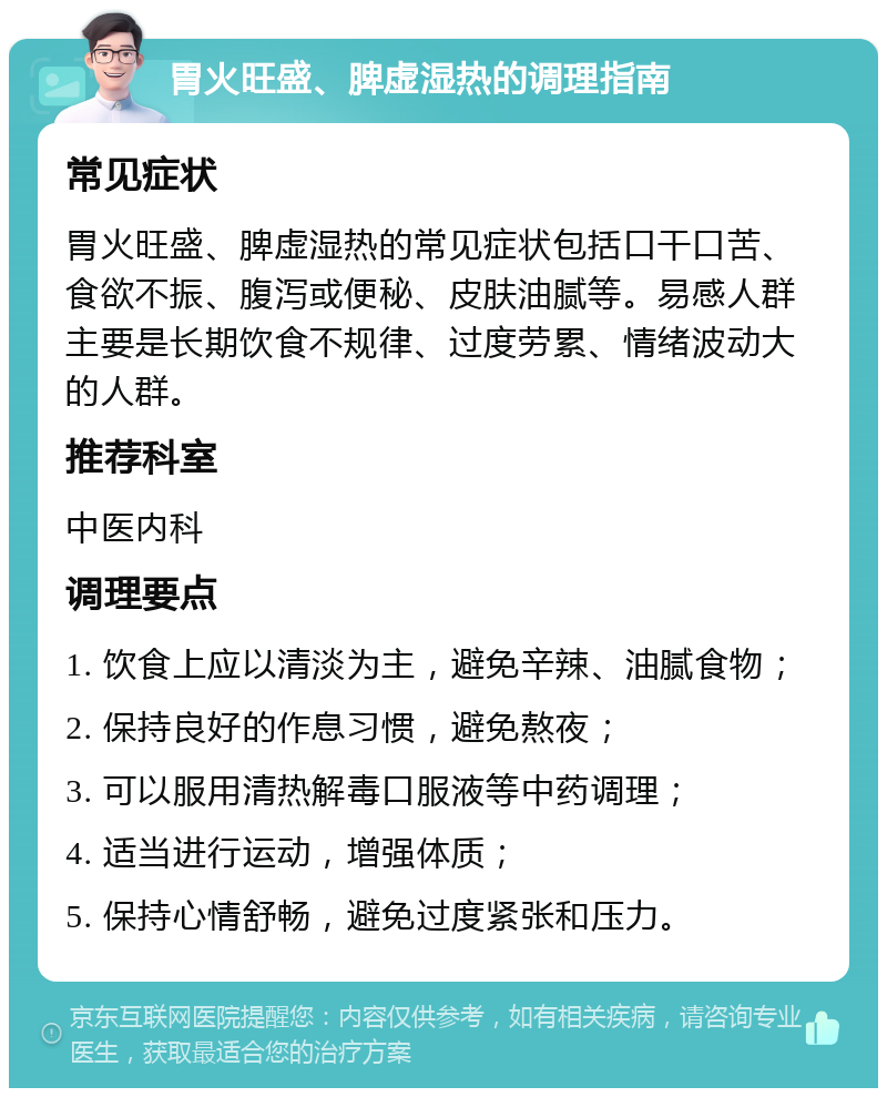 胃火旺盛、脾虚湿热的调理指南 常见症状 胃火旺盛、脾虚湿热的常见症状包括口干口苦、食欲不振、腹泻或便秘、皮肤油腻等。易感人群主要是长期饮食不规律、过度劳累、情绪波动大的人群。 推荐科室 中医内科 调理要点 1. 饮食上应以清淡为主，避免辛辣、油腻食物； 2. 保持良好的作息习惯，避免熬夜； 3. 可以服用清热解毒口服液等中药调理； 4. 适当进行运动，增强体质； 5. 保持心情舒畅，避免过度紧张和压力。