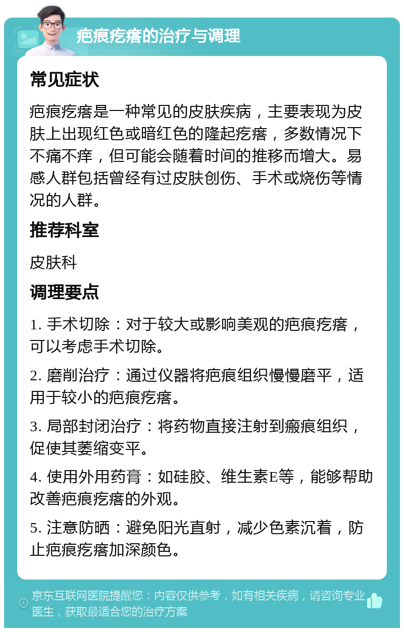 疤痕疙瘩的治疗与调理 常见症状 疤痕疙瘩是一种常见的皮肤疾病，主要表现为皮肤上出现红色或暗红色的隆起疙瘩，多数情况下不痛不痒，但可能会随着时间的推移而增大。易感人群包括曾经有过皮肤创伤、手术或烧伤等情况的人群。 推荐科室 皮肤科 调理要点 1. 手术切除：对于较大或影响美观的疤痕疙瘩，可以考虑手术切除。 2. 磨削治疗：通过仪器将疤痕组织慢慢磨平，适用于较小的疤痕疙瘩。 3. 局部封闭治疗：将药物直接注射到瘢痕组织，促使其萎缩变平。 4. 使用外用药膏：如硅胶、维生素E等，能够帮助改善疤痕疙瘩的外观。 5. 注意防晒：避免阳光直射，减少色素沉着，防止疤痕疙瘩加深颜色。