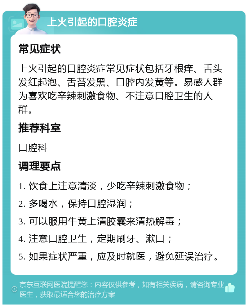 上火引起的口腔炎症 常见症状 上火引起的口腔炎症常见症状包括牙根痒、舌头发红起泡、舌苔发黑、口腔内发黄等。易感人群为喜欢吃辛辣刺激食物、不注意口腔卫生的人群。 推荐科室 口腔科 调理要点 1. 饮食上注意清淡，少吃辛辣刺激食物； 2. 多喝水，保持口腔湿润； 3. 可以服用牛黄上清胶囊来清热解毒； 4. 注意口腔卫生，定期刷牙、漱口； 5. 如果症状严重，应及时就医，避免延误治疗。