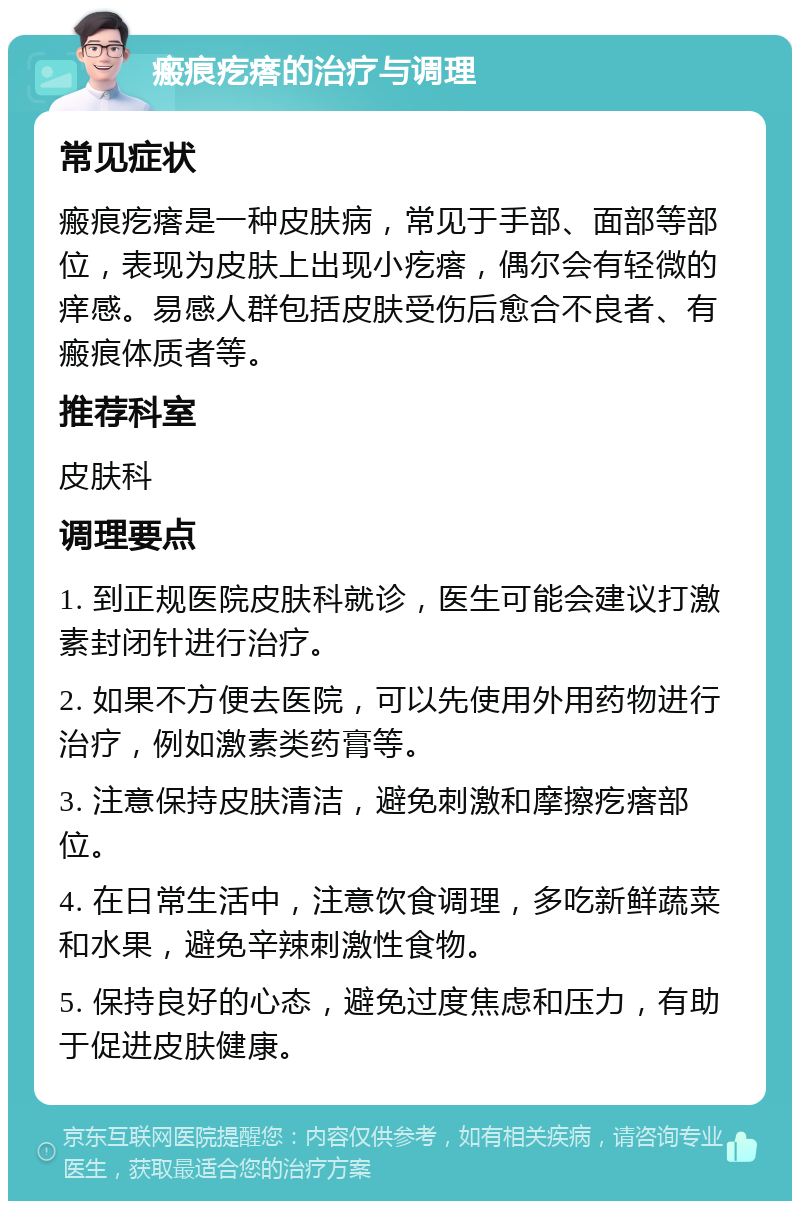 瘢痕疙瘩的治疗与调理 常见症状 瘢痕疙瘩是一种皮肤病，常见于手部、面部等部位，表现为皮肤上出现小疙瘩，偶尔会有轻微的痒感。易感人群包括皮肤受伤后愈合不良者、有瘢痕体质者等。 推荐科室 皮肤科 调理要点 1. 到正规医院皮肤科就诊，医生可能会建议打激素封闭针进行治疗。 2. 如果不方便去医院，可以先使用外用药物进行治疗，例如激素类药膏等。 3. 注意保持皮肤清洁，避免刺激和摩擦疙瘩部位。 4. 在日常生活中，注意饮食调理，多吃新鲜蔬菜和水果，避免辛辣刺激性食物。 5. 保持良好的心态，避免过度焦虑和压力，有助于促进皮肤健康。