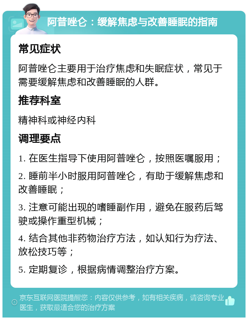 阿普唑仑：缓解焦虑与改善睡眠的指南 常见症状 阿普唑仑主要用于治疗焦虑和失眠症状，常见于需要缓解焦虑和改善睡眠的人群。 推荐科室 精神科或神经内科 调理要点 1. 在医生指导下使用阿普唑仑，按照医嘱服用； 2. 睡前半小时服用阿普唑仑，有助于缓解焦虑和改善睡眠； 3. 注意可能出现的嗜睡副作用，避免在服药后驾驶或操作重型机械； 4. 结合其他非药物治疗方法，如认知行为疗法、放松技巧等； 5. 定期复诊，根据病情调整治疗方案。