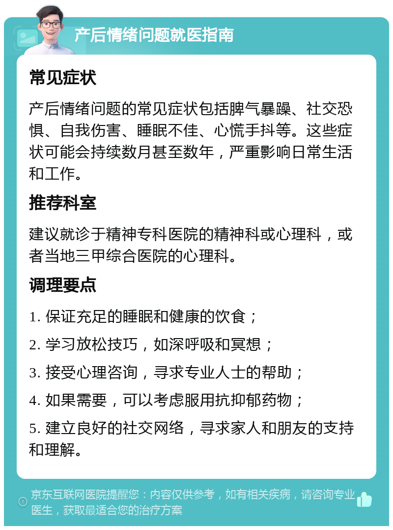 产后情绪问题就医指南 常见症状 产后情绪问题的常见症状包括脾气暴躁、社交恐惧、自我伤害、睡眠不佳、心慌手抖等。这些症状可能会持续数月甚至数年，严重影响日常生活和工作。 推荐科室 建议就诊于精神专科医院的精神科或心理科，或者当地三甲综合医院的心理科。 调理要点 1. 保证充足的睡眠和健康的饮食； 2. 学习放松技巧，如深呼吸和冥想； 3. 接受心理咨询，寻求专业人士的帮助； 4. 如果需要，可以考虑服用抗抑郁药物； 5. 建立良好的社交网络，寻求家人和朋友的支持和理解。