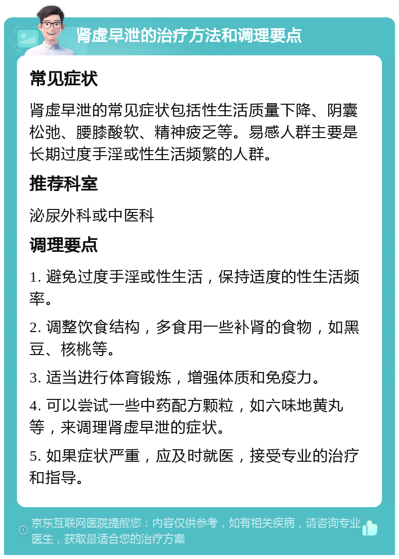 肾虚早泄的治疗方法和调理要点 常见症状 肾虚早泄的常见症状包括性生活质量下降、阴囊松弛、腰膝酸软、精神疲乏等。易感人群主要是长期过度手淫或性生活频繁的人群。 推荐科室 泌尿外科或中医科 调理要点 1. 避免过度手淫或性生活，保持适度的性生活频率。 2. 调整饮食结构，多食用一些补肾的食物，如黑豆、核桃等。 3. 适当进行体育锻炼，增强体质和免疫力。 4. 可以尝试一些中药配方颗粒，如六味地黄丸等，来调理肾虚早泄的症状。 5. 如果症状严重，应及时就医，接受专业的治疗和指导。