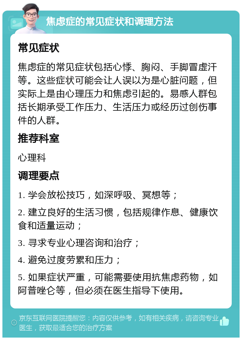 焦虑症的常见症状和调理方法 常见症状 焦虑症的常见症状包括心悸、胸闷、手脚冒虚汗等。这些症状可能会让人误以为是心脏问题，但实际上是由心理压力和焦虑引起的。易感人群包括长期承受工作压力、生活压力或经历过创伤事件的人群。 推荐科室 心理科 调理要点 1. 学会放松技巧，如深呼吸、冥想等； 2. 建立良好的生活习惯，包括规律作息、健康饮食和适量运动； 3. 寻求专业心理咨询和治疗； 4. 避免过度劳累和压力； 5. 如果症状严重，可能需要使用抗焦虑药物，如阿普唑仑等，但必须在医生指导下使用。