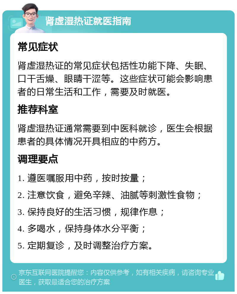 肾虚湿热证就医指南 常见症状 肾虚湿热证的常见症状包括性功能下降、失眠、口干舌燥、眼睛干涩等。这些症状可能会影响患者的日常生活和工作，需要及时就医。 推荐科室 肾虚湿热证通常需要到中医科就诊，医生会根据患者的具体情况开具相应的中药方。 调理要点 1. 遵医嘱服用中药，按时按量； 2. 注意饮食，避免辛辣、油腻等刺激性食物； 3. 保持良好的生活习惯，规律作息； 4. 多喝水，保持身体水分平衡； 5. 定期复诊，及时调整治疗方案。