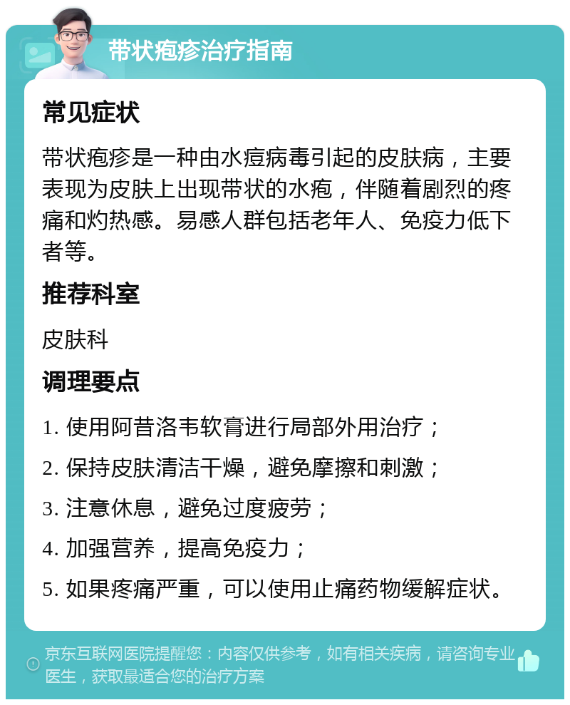 带状疱疹治疗指南 常见症状 带状疱疹是一种由水痘病毒引起的皮肤病，主要表现为皮肤上出现带状的水疱，伴随着剧烈的疼痛和灼热感。易感人群包括老年人、免疫力低下者等。 推荐科室 皮肤科 调理要点 1. 使用阿昔洛韦软膏进行局部外用治疗； 2. 保持皮肤清洁干燥，避免摩擦和刺激； 3. 注意休息，避免过度疲劳； 4. 加强营养，提高免疫力； 5. 如果疼痛严重，可以使用止痛药物缓解症状。