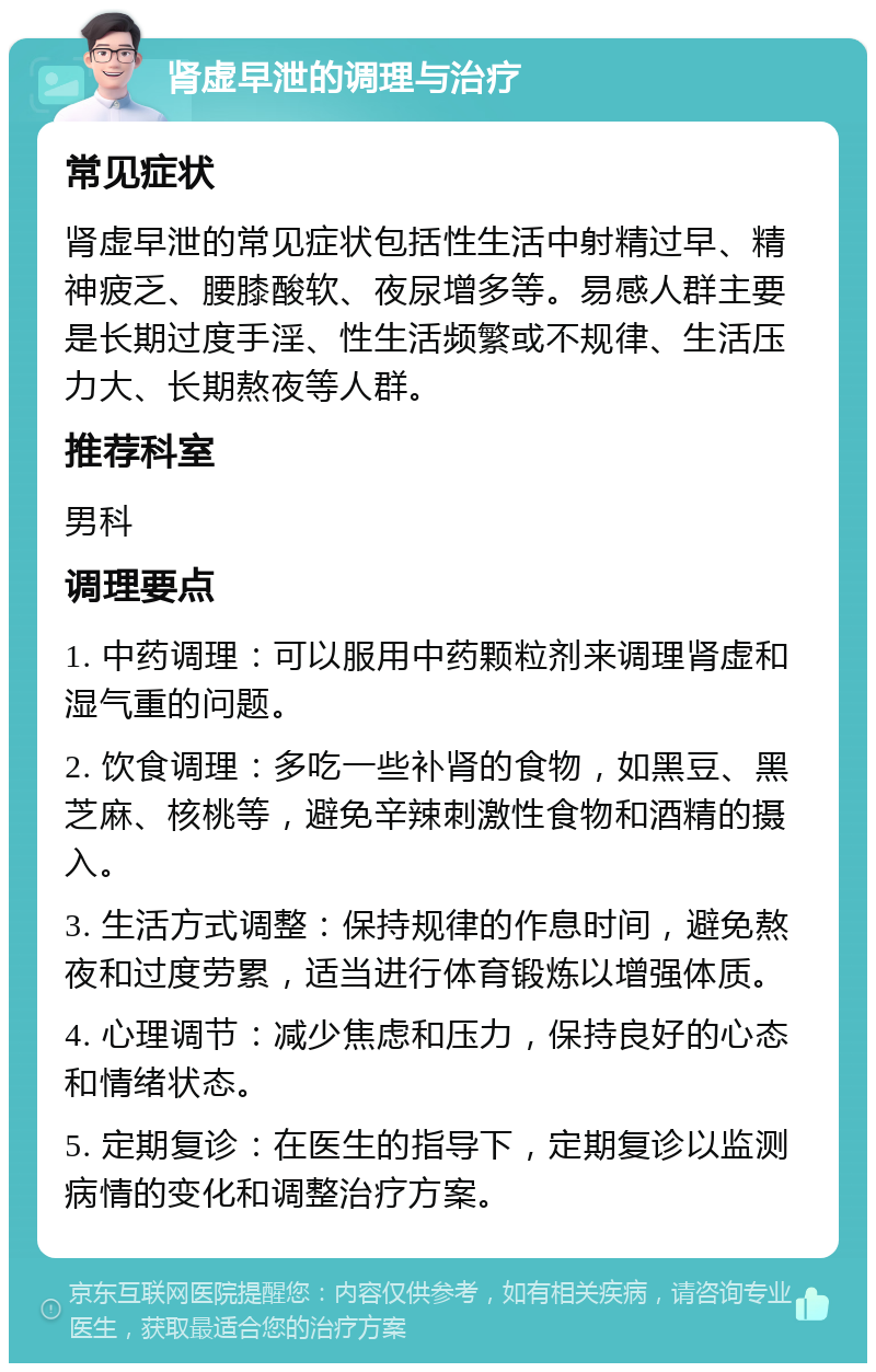 肾虚早泄的调理与治疗 常见症状 肾虚早泄的常见症状包括性生活中射精过早、精神疲乏、腰膝酸软、夜尿增多等。易感人群主要是长期过度手淫、性生活频繁或不规律、生活压力大、长期熬夜等人群。 推荐科室 男科 调理要点 1. 中药调理：可以服用中药颗粒剂来调理肾虚和湿气重的问题。 2. 饮食调理：多吃一些补肾的食物，如黑豆、黑芝麻、核桃等，避免辛辣刺激性食物和酒精的摄入。 3. 生活方式调整：保持规律的作息时间，避免熬夜和过度劳累，适当进行体育锻炼以增强体质。 4. 心理调节：减少焦虑和压力，保持良好的心态和情绪状态。 5. 定期复诊：在医生的指导下，定期复诊以监测病情的变化和调整治疗方案。