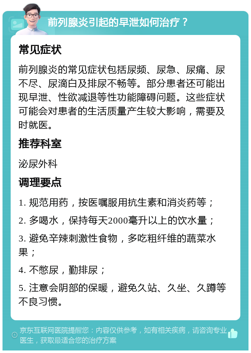 前列腺炎引起的早泄如何治疗？ 常见症状 前列腺炎的常见症状包括尿频、尿急、尿痛、尿不尽、尿滴白及排尿不畅等。部分患者还可能出现早泄、性欲减退等性功能障碍问题。这些症状可能会对患者的生活质量产生较大影响，需要及时就医。 推荐科室 泌尿外科 调理要点 1. 规范用药，按医嘱服用抗生素和消炎药等； 2. 多喝水，保持每天2000毫升以上的饮水量； 3. 避免辛辣刺激性食物，多吃粗纤维的蔬菜水果； 4. 不憋尿，勤排尿； 5. 注意会阴部的保暖，避免久站、久坐、久蹲等不良习惯。