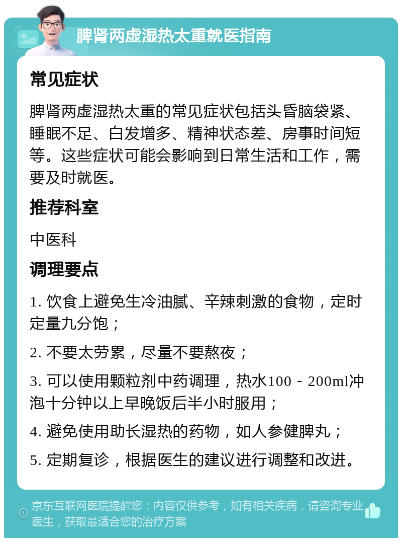 脾肾两虚湿热太重就医指南 常见症状 脾肾两虚湿热太重的常见症状包括头昏脑袋紧、睡眠不足、白发增多、精神状态差、房事时间短等。这些症状可能会影响到日常生活和工作，需要及时就医。 推荐科室 中医科 调理要点 1. 饮食上避免生冷油腻、辛辣刺激的食物，定时定量九分饱； 2. 不要太劳累，尽量不要熬夜； 3. 可以使用颗粒剂中药调理，热水100－200ml冲泡十分钟以上早晚饭后半小时服用； 4. 避免使用助长湿热的药物，如人参健脾丸； 5. 定期复诊，根据医生的建议进行调整和改进。