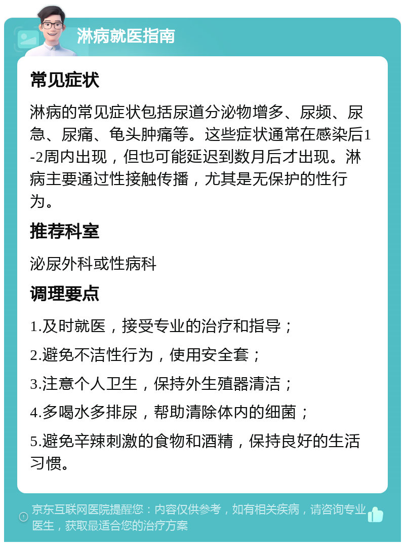 淋病就医指南 常见症状 淋病的常见症状包括尿道分泌物增多、尿频、尿急、尿痛、龟头肿痛等。这些症状通常在感染后1-2周内出现，但也可能延迟到数月后才出现。淋病主要通过性接触传播，尤其是无保护的性行为。 推荐科室 泌尿外科或性病科 调理要点 1.及时就医，接受专业的治疗和指导； 2.避免不洁性行为，使用安全套； 3.注意个人卫生，保持外生殖器清洁； 4.多喝水多排尿，帮助清除体内的细菌； 5.避免辛辣刺激的食物和酒精，保持良好的生活习惯。