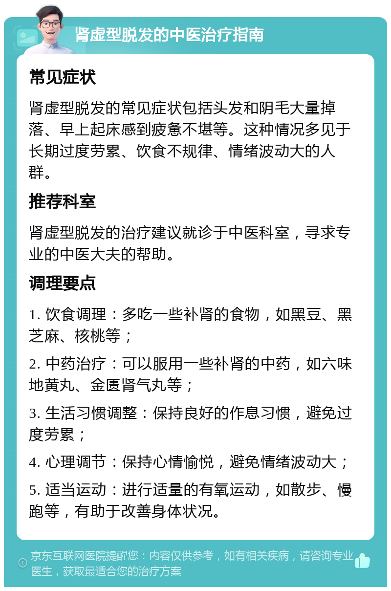 肾虚型脱发的中医治疗指南 常见症状 肾虚型脱发的常见症状包括头发和阴毛大量掉落、早上起床感到疲惫不堪等。这种情况多见于长期过度劳累、饮食不规律、情绪波动大的人群。 推荐科室 肾虚型脱发的治疗建议就诊于中医科室，寻求专业的中医大夫的帮助。 调理要点 1. 饮食调理：多吃一些补肾的食物，如黑豆、黑芝麻、核桃等； 2. 中药治疗：可以服用一些补肾的中药，如六味地黄丸、金匮肾气丸等； 3. 生活习惯调整：保持良好的作息习惯，避免过度劳累； 4. 心理调节：保持心情愉悦，避免情绪波动大； 5. 适当运动：进行适量的有氧运动，如散步、慢跑等，有助于改善身体状况。