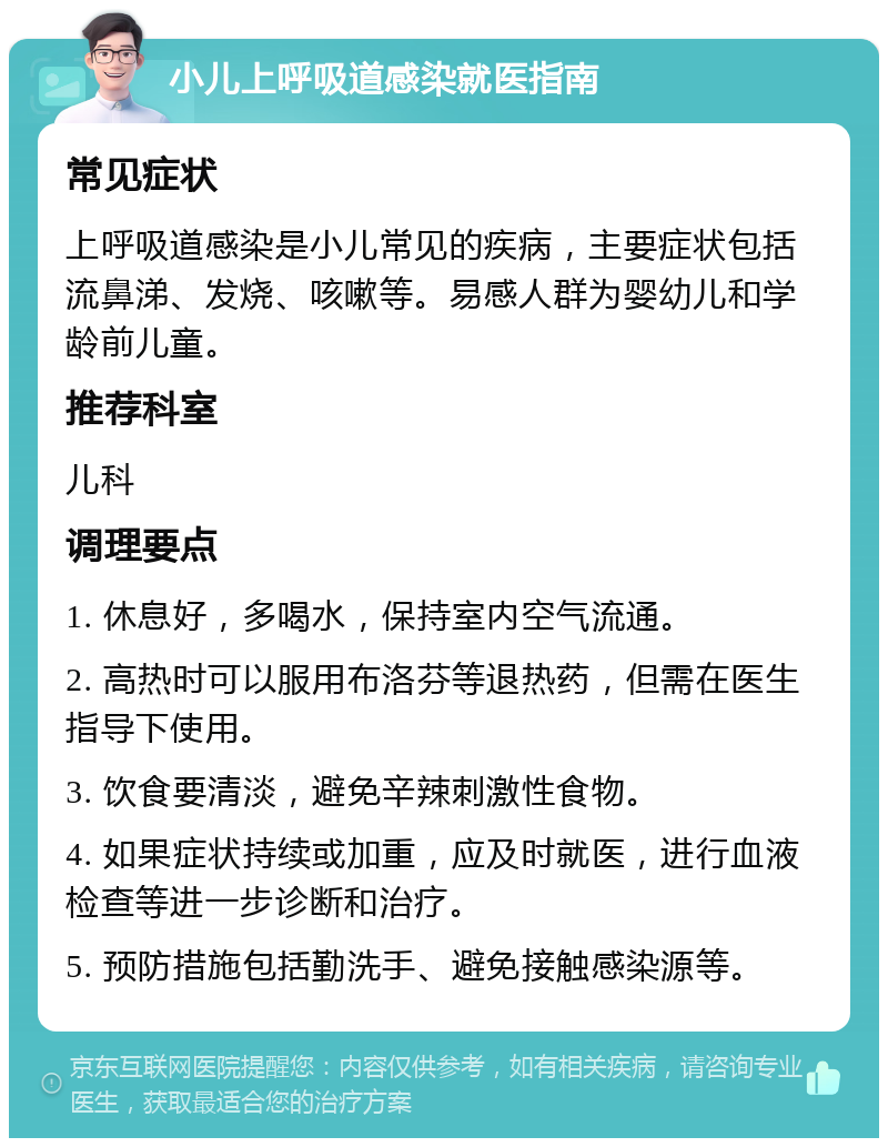 小儿上呼吸道感染就医指南 常见症状 上呼吸道感染是小儿常见的疾病，主要症状包括流鼻涕、发烧、咳嗽等。易感人群为婴幼儿和学龄前儿童。 推荐科室 儿科 调理要点 1. 休息好，多喝水，保持室内空气流通。 2. 高热时可以服用布洛芬等退热药，但需在医生指导下使用。 3. 饮食要清淡，避免辛辣刺激性食物。 4. 如果症状持续或加重，应及时就医，进行血液检查等进一步诊断和治疗。 5. 预防措施包括勤洗手、避免接触感染源等。