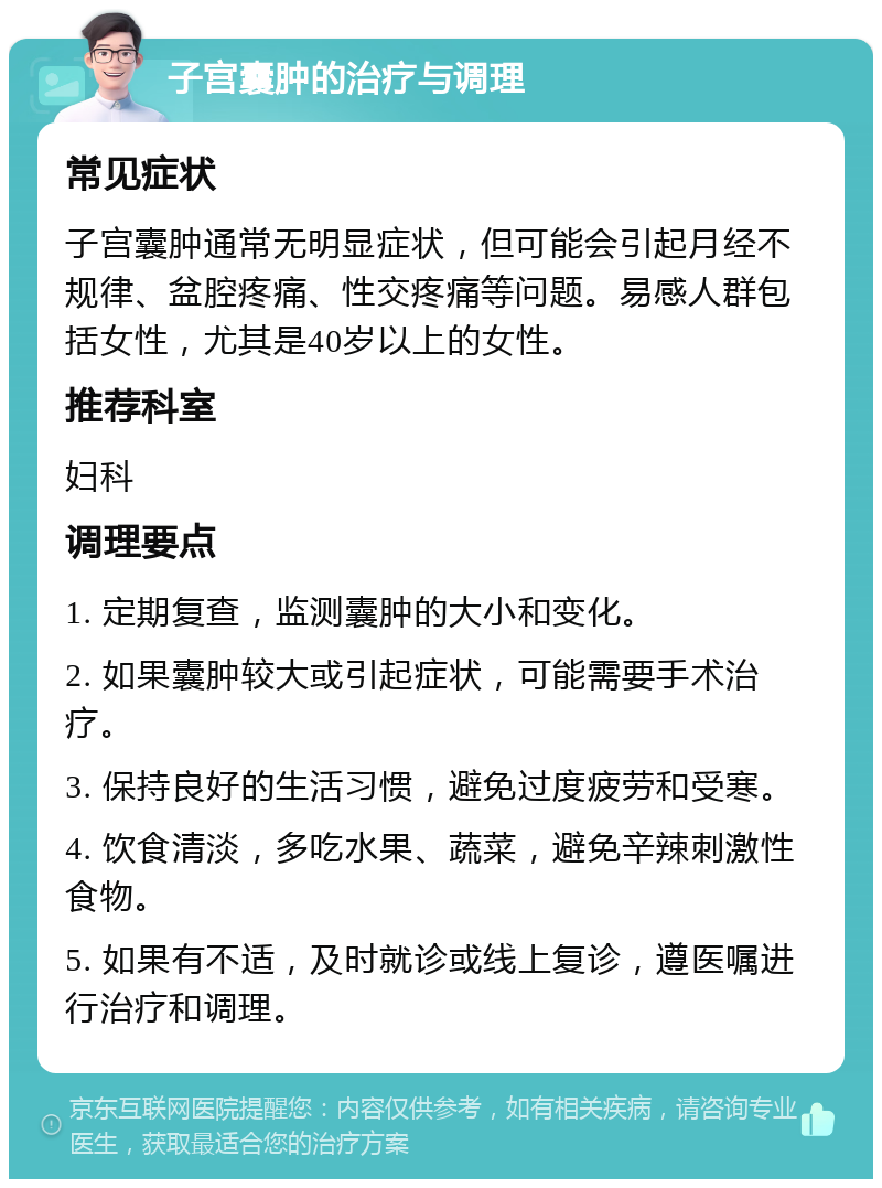 子宫囊肿的治疗与调理 常见症状 子宫囊肿通常无明显症状，但可能会引起月经不规律、盆腔疼痛、性交疼痛等问题。易感人群包括女性，尤其是40岁以上的女性。 推荐科室 妇科 调理要点 1. 定期复查，监测囊肿的大小和变化。 2. 如果囊肿较大或引起症状，可能需要手术治疗。 3. 保持良好的生活习惯，避免过度疲劳和受寒。 4. 饮食清淡，多吃水果、蔬菜，避免辛辣刺激性食物。 5. 如果有不适，及时就诊或线上复诊，遵医嘱进行治疗和调理。