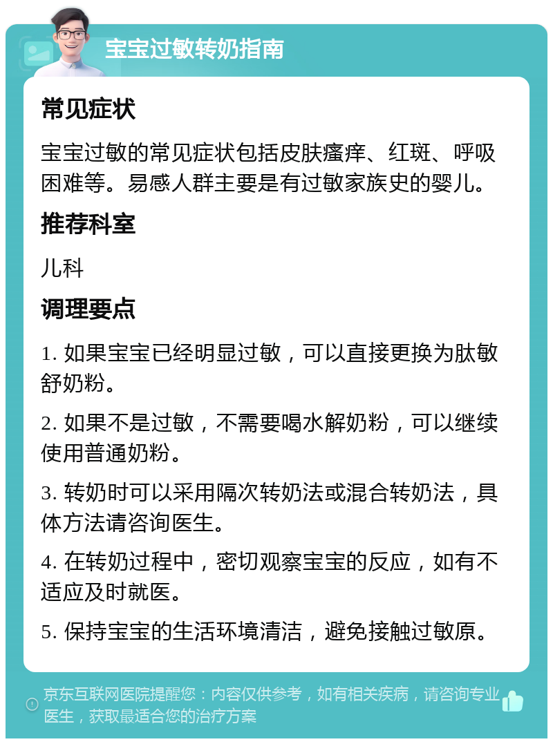 宝宝过敏转奶指南 常见症状 宝宝过敏的常见症状包括皮肤瘙痒、红斑、呼吸困难等。易感人群主要是有过敏家族史的婴儿。 推荐科室 儿科 调理要点 1. 如果宝宝已经明显过敏，可以直接更换为肽敏舒奶粉。 2. 如果不是过敏，不需要喝水解奶粉，可以继续使用普通奶粉。 3. 转奶时可以采用隔次转奶法或混合转奶法，具体方法请咨询医生。 4. 在转奶过程中，密切观察宝宝的反应，如有不适应及时就医。 5. 保持宝宝的生活环境清洁，避免接触过敏原。