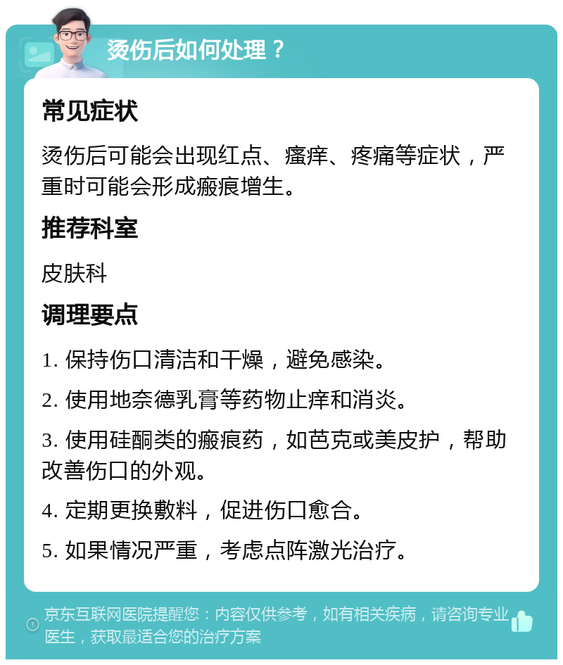 烫伤后如何处理？ 常见症状 烫伤后可能会出现红点、瘙痒、疼痛等症状，严重时可能会形成瘢痕增生。 推荐科室 皮肤科 调理要点 1. 保持伤口清洁和干燥，避免感染。 2. 使用地奈德乳膏等药物止痒和消炎。 3. 使用硅酮类的瘢痕药，如芭克或美皮护，帮助改善伤口的外观。 4. 定期更换敷料，促进伤口愈合。 5. 如果情况严重，考虑点阵激光治疗。