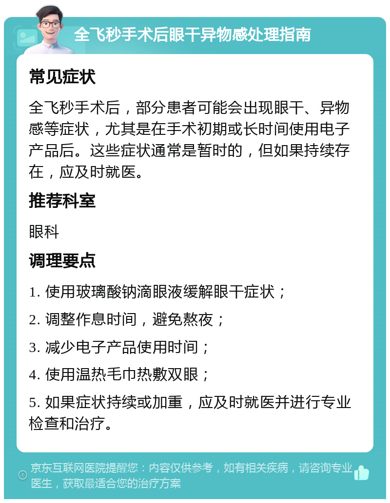 全飞秒手术后眼干异物感处理指南 常见症状 全飞秒手术后，部分患者可能会出现眼干、异物感等症状，尤其是在手术初期或长时间使用电子产品后。这些症状通常是暂时的，但如果持续存在，应及时就医。 推荐科室 眼科 调理要点 1. 使用玻璃酸钠滴眼液缓解眼干症状； 2. 调整作息时间，避免熬夜； 3. 减少电子产品使用时间； 4. 使用温热毛巾热敷双眼； 5. 如果症状持续或加重，应及时就医并进行专业检查和治疗。