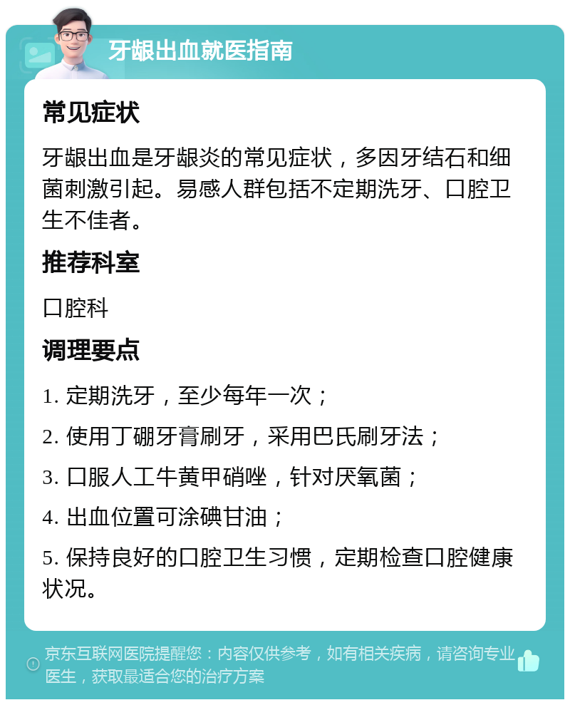 牙龈出血就医指南 常见症状 牙龈出血是牙龈炎的常见症状，多因牙结石和细菌刺激引起。易感人群包括不定期洗牙、口腔卫生不佳者。 推荐科室 口腔科 调理要点 1. 定期洗牙，至少每年一次； 2. 使用丁硼牙膏刷牙，采用巴氏刷牙法； 3. 口服人工牛黄甲硝唑，针对厌氧菌； 4. 出血位置可涂碘甘油； 5. 保持良好的口腔卫生习惯，定期检查口腔健康状况。