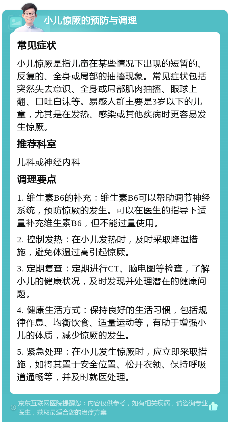 小儿惊厥的预防与调理 常见症状 小儿惊厥是指儿童在某些情况下出现的短暂的、反复的、全身或局部的抽搐现象。常见症状包括突然失去意识、全身或局部肌肉抽搐、眼球上翻、口吐白沫等。易感人群主要是3岁以下的儿童，尤其是在发热、感染或其他疾病时更容易发生惊厥。 推荐科室 儿科或神经内科 调理要点 1. 维生素B6的补充：维生素B6可以帮助调节神经系统，预防惊厥的发生。可以在医生的指导下适量补充维生素B6，但不能过量使用。 2. 控制发热：在小儿发热时，及时采取降温措施，避免体温过高引起惊厥。 3. 定期复查：定期进行CT、脑电图等检查，了解小儿的健康状况，及时发现并处理潜在的健康问题。 4. 健康生活方式：保持良好的生活习惯，包括规律作息、均衡饮食、适量运动等，有助于增强小儿的体质，减少惊厥的发生。 5. 紧急处理：在小儿发生惊厥时，应立即采取措施，如将其置于安全位置、松开衣领、保持呼吸道通畅等，并及时就医处理。