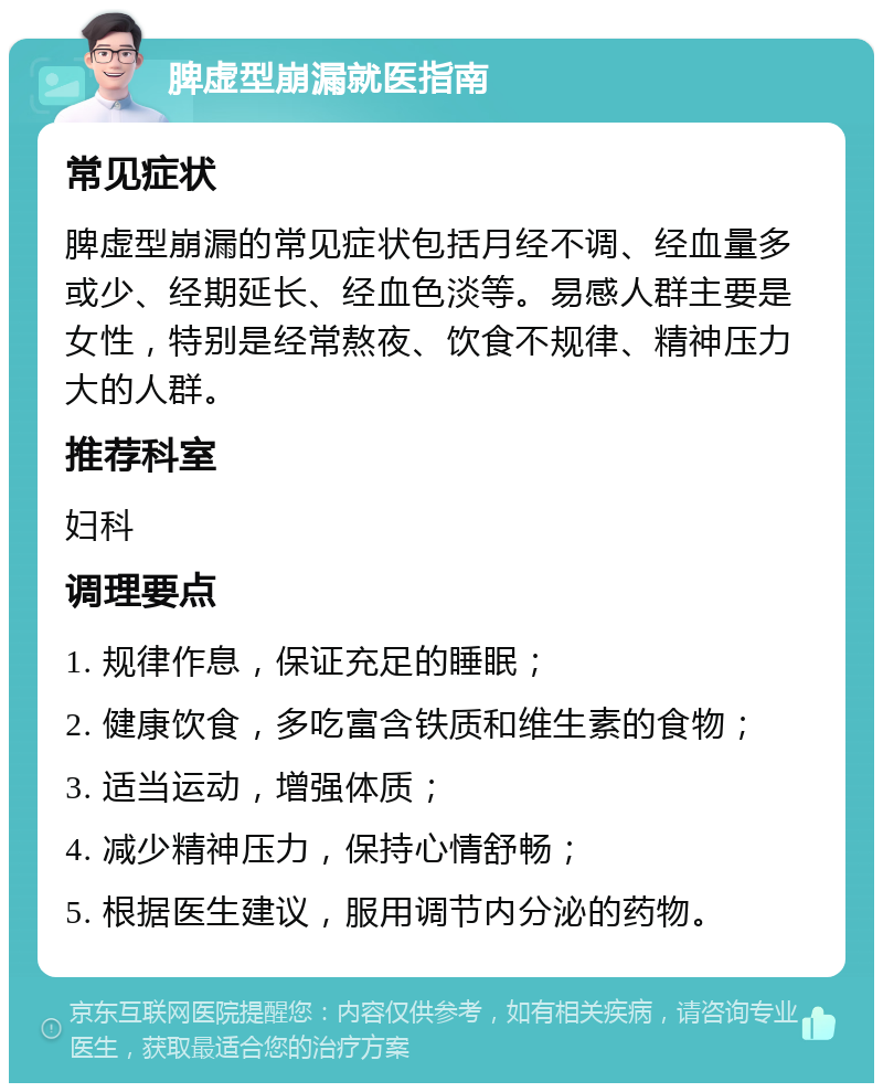 脾虚型崩漏就医指南 常见症状 脾虚型崩漏的常见症状包括月经不调、经血量多或少、经期延长、经血色淡等。易感人群主要是女性，特别是经常熬夜、饮食不规律、精神压力大的人群。 推荐科室 妇科 调理要点 1. 规律作息，保证充足的睡眠； 2. 健康饮食，多吃富含铁质和维生素的食物； 3. 适当运动，增强体质； 4. 减少精神压力，保持心情舒畅； 5. 根据医生建议，服用调节内分泌的药物。