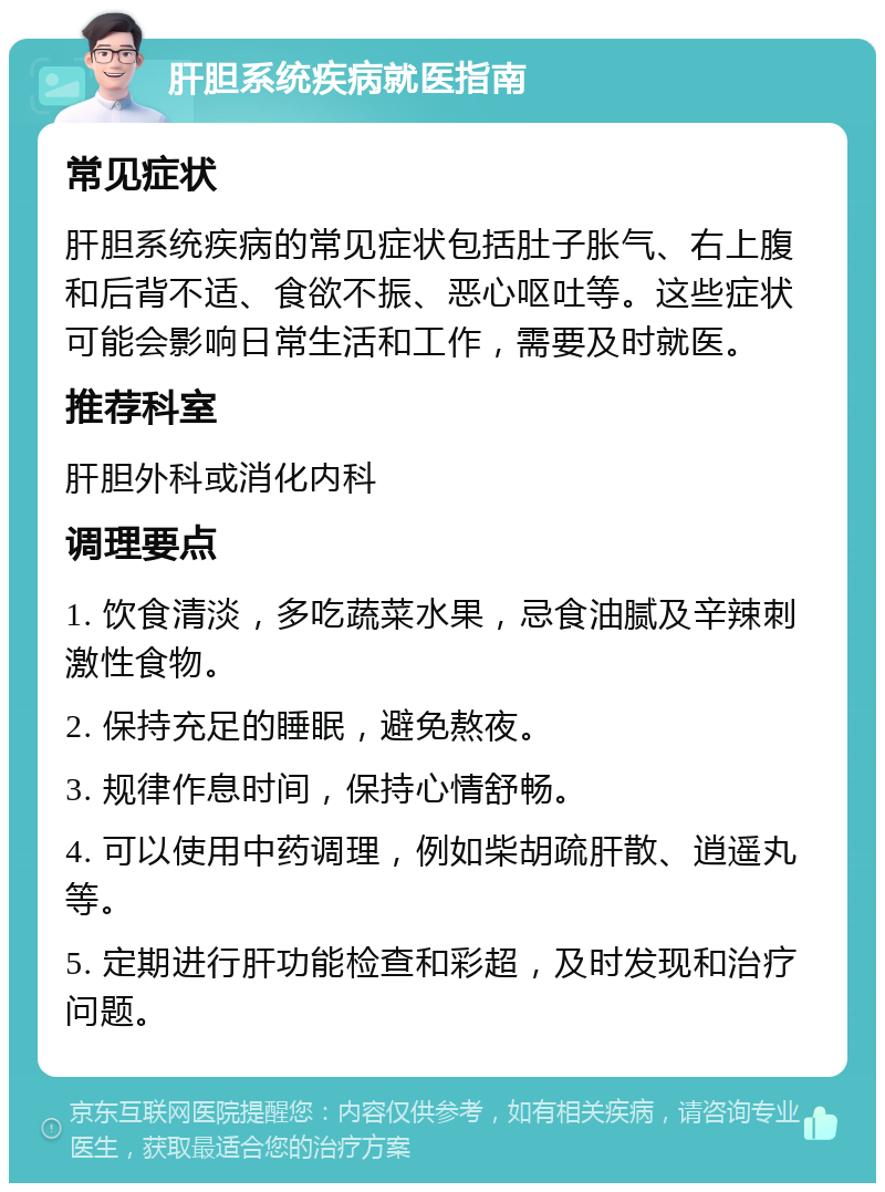 肝胆系统疾病就医指南 常见症状 肝胆系统疾病的常见症状包括肚子胀气、右上腹和后背不适、食欲不振、恶心呕吐等。这些症状可能会影响日常生活和工作，需要及时就医。 推荐科室 肝胆外科或消化内科 调理要点 1. 饮食清淡，多吃蔬菜水果，忌食油腻及辛辣刺激性食物。 2. 保持充足的睡眠，避免熬夜。 3. 规律作息时间，保持心情舒畅。 4. 可以使用中药调理，例如柴胡疏肝散、逍遥丸等。 5. 定期进行肝功能检查和彩超，及时发现和治疗问题。