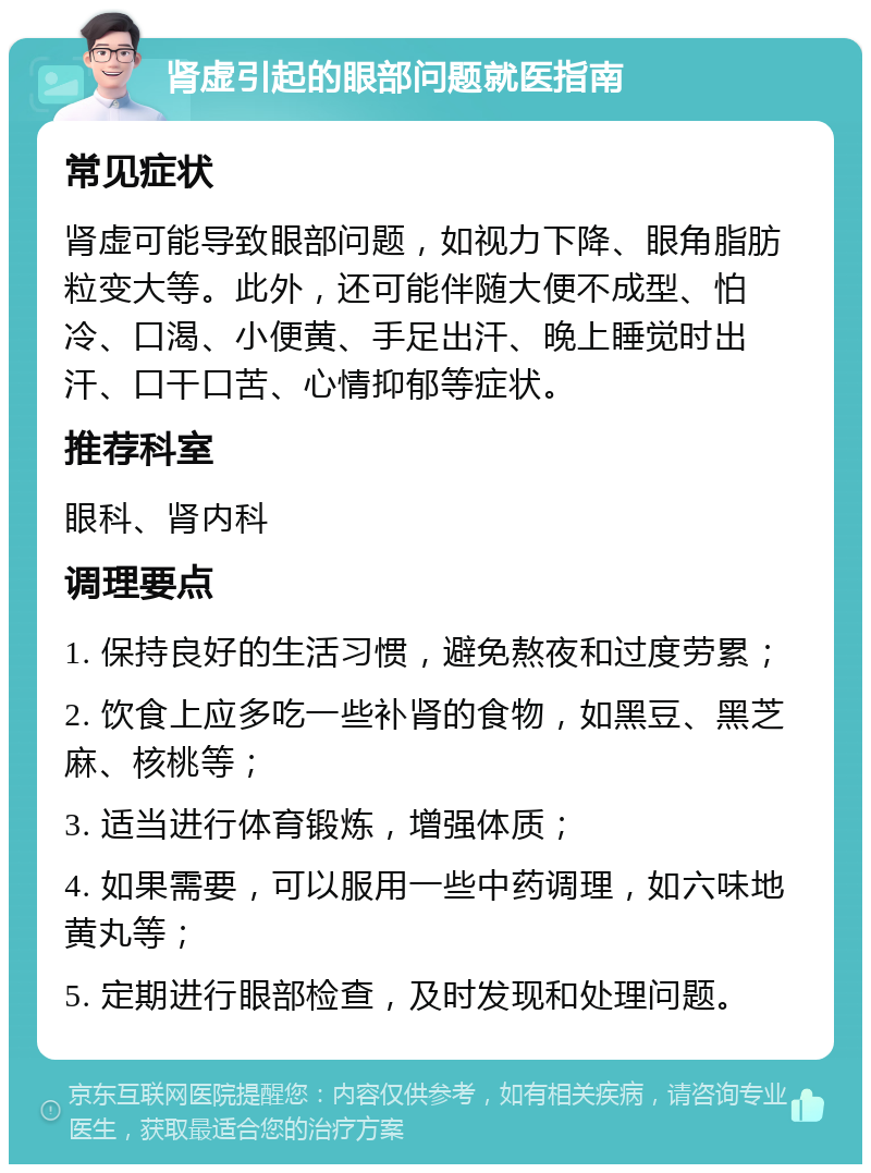 肾虚引起的眼部问题就医指南 常见症状 肾虚可能导致眼部问题，如视力下降、眼角脂肪粒变大等。此外，还可能伴随大便不成型、怕冷、口渴、小便黄、手足出汗、晚上睡觉时出汗、口干口苦、心情抑郁等症状。 推荐科室 眼科、肾内科 调理要点 1. 保持良好的生活习惯，避免熬夜和过度劳累； 2. 饮食上应多吃一些补肾的食物，如黑豆、黑芝麻、核桃等； 3. 适当进行体育锻炼，增强体质； 4. 如果需要，可以服用一些中药调理，如六味地黄丸等； 5. 定期进行眼部检查，及时发现和处理问题。