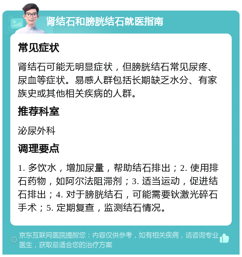 肾结石和膀胱结石就医指南 常见症状 肾结石可能无明显症状，但膀胱结石常见尿疼、尿血等症状。易感人群包括长期缺乏水分、有家族史或其他相关疾病的人群。 推荐科室 泌尿外科 调理要点 1. 多饮水，增加尿量，帮助结石排出；2. 使用排石药物，如阿尔法阻滞剂；3. 适当运动，促进结石排出；4. 对于膀胱结石，可能需要钬激光碎石手术；5. 定期复查，监测结石情况。