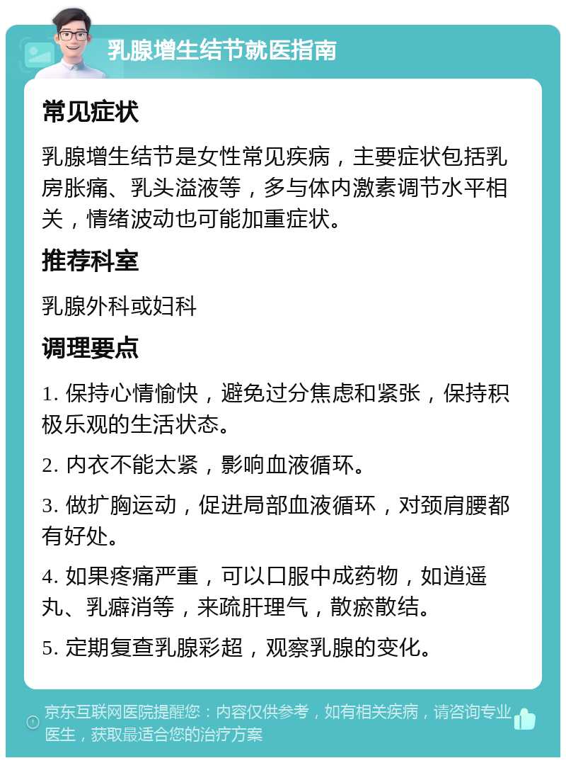 乳腺增生结节就医指南 常见症状 乳腺增生结节是女性常见疾病，主要症状包括乳房胀痛、乳头溢液等，多与体内激素调节水平相关，情绪波动也可能加重症状。 推荐科室 乳腺外科或妇科 调理要点 1. 保持心情愉快，避免过分焦虑和紧张，保持积极乐观的生活状态。 2. 内衣不能太紧，影响血液循环。 3. 做扩胸运动，促进局部血液循环，对颈肩腰都有好处。 4. 如果疼痛严重，可以口服中成药物，如逍遥丸、乳癖消等，来疏肝理气，散瘀散结。 5. 定期复查乳腺彩超，观察乳腺的变化。