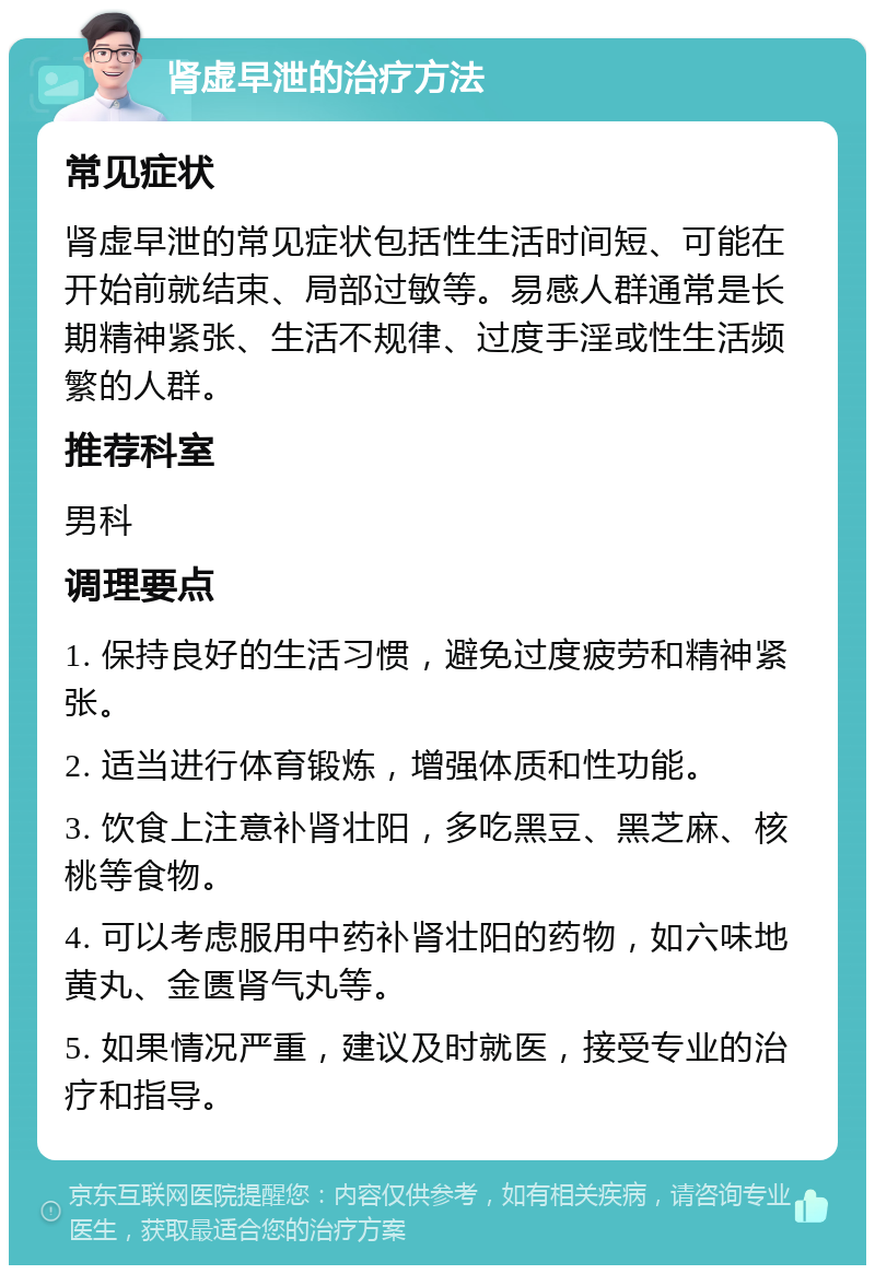 肾虚早泄的治疗方法 常见症状 肾虚早泄的常见症状包括性生活时间短、可能在开始前就结束、局部过敏等。易感人群通常是长期精神紧张、生活不规律、过度手淫或性生活频繁的人群。 推荐科室 男科 调理要点 1. 保持良好的生活习惯，避免过度疲劳和精神紧张。 2. 适当进行体育锻炼，增强体质和性功能。 3. 饮食上注意补肾壮阳，多吃黑豆、黑芝麻、核桃等食物。 4. 可以考虑服用中药补肾壮阳的药物，如六味地黄丸、金匮肾气丸等。 5. 如果情况严重，建议及时就医，接受专业的治疗和指导。