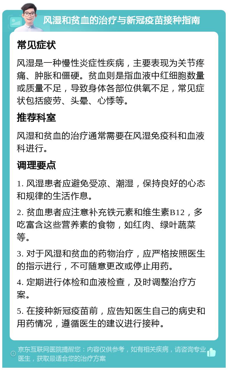 风湿和贫血的治疗与新冠疫苗接种指南 常见症状 风湿是一种慢性炎症性疾病，主要表现为关节疼痛、肿胀和僵硬。贫血则是指血液中红细胞数量或质量不足，导致身体各部位供氧不足，常见症状包括疲劳、头晕、心悸等。 推荐科室 风湿和贫血的治疗通常需要在风湿免疫科和血液科进行。 调理要点 1. 风湿患者应避免受凉、潮湿，保持良好的心态和规律的生活作息。 2. 贫血患者应注意补充铁元素和维生素B12，多吃富含这些营养素的食物，如红肉、绿叶蔬菜等。 3. 对于风湿和贫血的药物治疗，应严格按照医生的指示进行，不可随意更改或停止用药。 4. 定期进行体检和血液检查，及时调整治疗方案。 5. 在接种新冠疫苗前，应告知医生自己的病史和用药情况，遵循医生的建议进行接种。