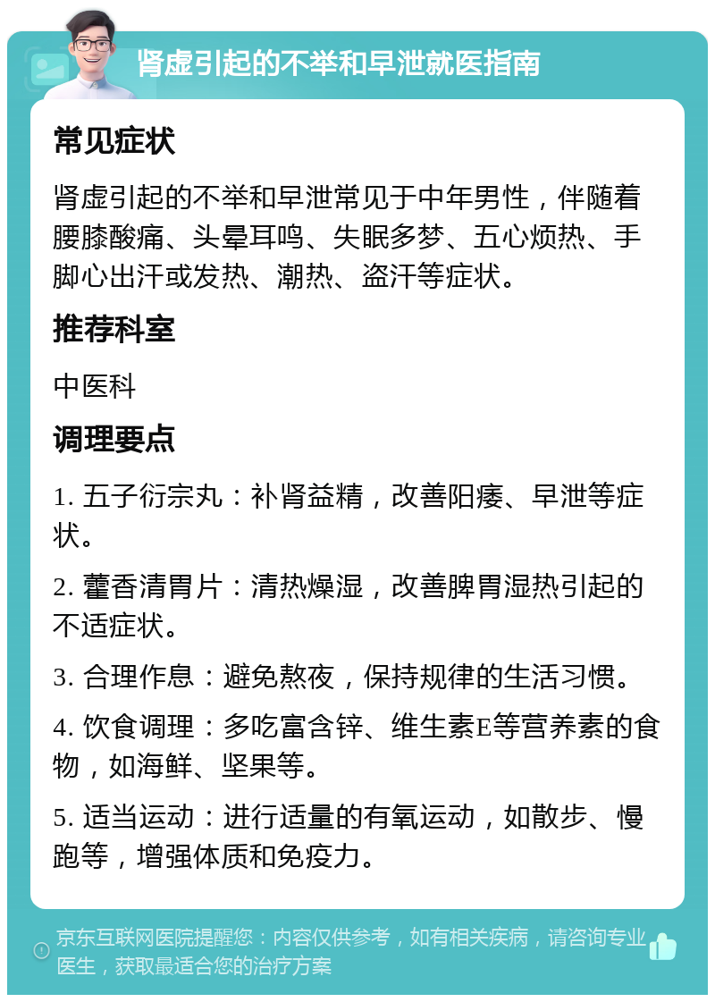 肾虚引起的不举和早泄就医指南 常见症状 肾虚引起的不举和早泄常见于中年男性，伴随着腰膝酸痛、头晕耳鸣、失眠多梦、五心烦热、手脚心出汗或发热、潮热、盗汗等症状。 推荐科室 中医科 调理要点 1. 五子衍宗丸：补肾益精，改善阳痿、早泄等症状。 2. 藿香清胃片：清热燥湿，改善脾胃湿热引起的不适症状。 3. 合理作息：避免熬夜，保持规律的生活习惯。 4. 饮食调理：多吃富含锌、维生素E等营养素的食物，如海鲜、坚果等。 5. 适当运动：进行适量的有氧运动，如散步、慢跑等，增强体质和免疫力。