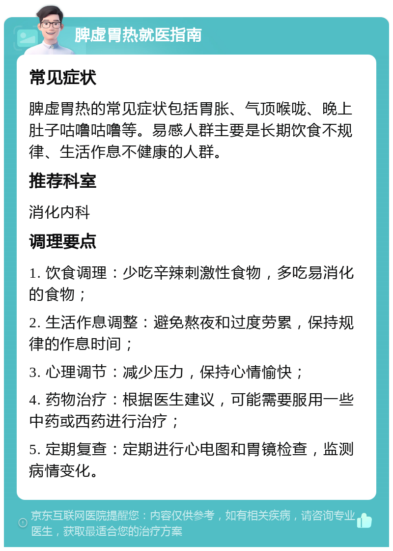 脾虚胃热就医指南 常见症状 脾虚胃热的常见症状包括胃胀、气顶喉咙、晚上肚子咕噜咕噜等。易感人群主要是长期饮食不规律、生活作息不健康的人群。 推荐科室 消化内科 调理要点 1. 饮食调理：少吃辛辣刺激性食物，多吃易消化的食物； 2. 生活作息调整：避免熬夜和过度劳累，保持规律的作息时间； 3. 心理调节：减少压力，保持心情愉快； 4. 药物治疗：根据医生建议，可能需要服用一些中药或西药进行治疗； 5. 定期复查：定期进行心电图和胃镜检查，监测病情变化。