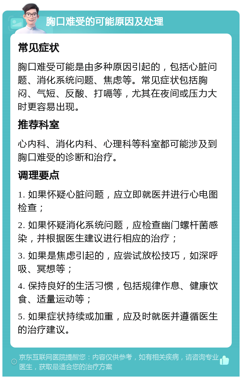 胸口难受的可能原因及处理 常见症状 胸口难受可能是由多种原因引起的，包括心脏问题、消化系统问题、焦虑等。常见症状包括胸闷、气短、反酸、打嗝等，尤其在夜间或压力大时更容易出现。 推荐科室 心内科、消化内科、心理科等科室都可能涉及到胸口难受的诊断和治疗。 调理要点 1. 如果怀疑心脏问题，应立即就医并进行心电图检查； 2. 如果怀疑消化系统问题，应检查幽门螺杆菌感染，并根据医生建议进行相应的治疗； 3. 如果是焦虑引起的，应尝试放松技巧，如深呼吸、冥想等； 4. 保持良好的生活习惯，包括规律作息、健康饮食、适量运动等； 5. 如果症状持续或加重，应及时就医并遵循医生的治疗建议。