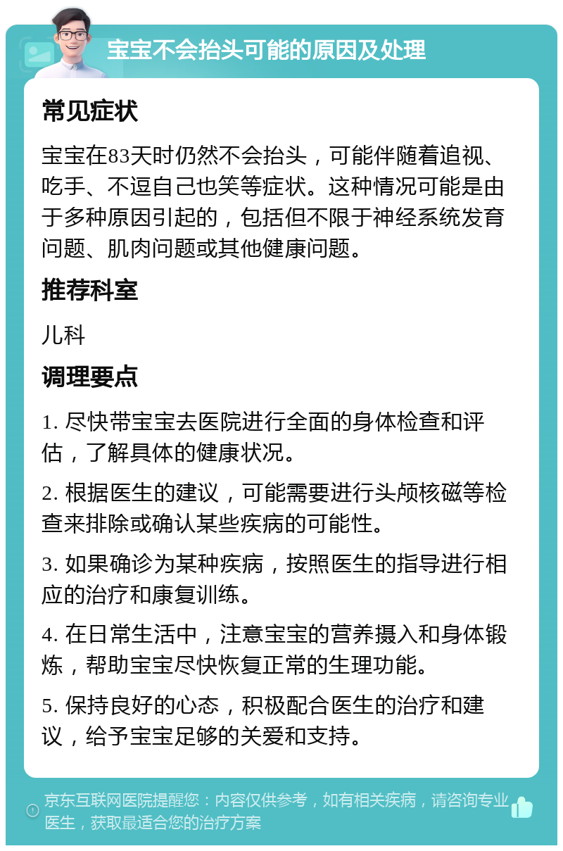 宝宝不会抬头可能的原因及处理 常见症状 宝宝在83天时仍然不会抬头，可能伴随着追视、吃手、不逗自己也笑等症状。这种情况可能是由于多种原因引起的，包括但不限于神经系统发育问题、肌肉问题或其他健康问题。 推荐科室 儿科 调理要点 1. 尽快带宝宝去医院进行全面的身体检查和评估，了解具体的健康状况。 2. 根据医生的建议，可能需要进行头颅核磁等检查来排除或确认某些疾病的可能性。 3. 如果确诊为某种疾病，按照医生的指导进行相应的治疗和康复训练。 4. 在日常生活中，注意宝宝的营养摄入和身体锻炼，帮助宝宝尽快恢复正常的生理功能。 5. 保持良好的心态，积极配合医生的治疗和建议，给予宝宝足够的关爱和支持。