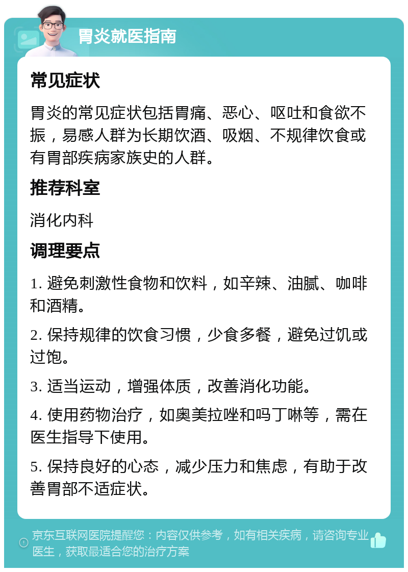 胃炎就医指南 常见症状 胃炎的常见症状包括胃痛、恶心、呕吐和食欲不振，易感人群为长期饮酒、吸烟、不规律饮食或有胃部疾病家族史的人群。 推荐科室 消化内科 调理要点 1. 避免刺激性食物和饮料，如辛辣、油腻、咖啡和酒精。 2. 保持规律的饮食习惯，少食多餐，避免过饥或过饱。 3. 适当运动，增强体质，改善消化功能。 4. 使用药物治疗，如奥美拉唑和吗丁啉等，需在医生指导下使用。 5. 保持良好的心态，减少压力和焦虑，有助于改善胃部不适症状。