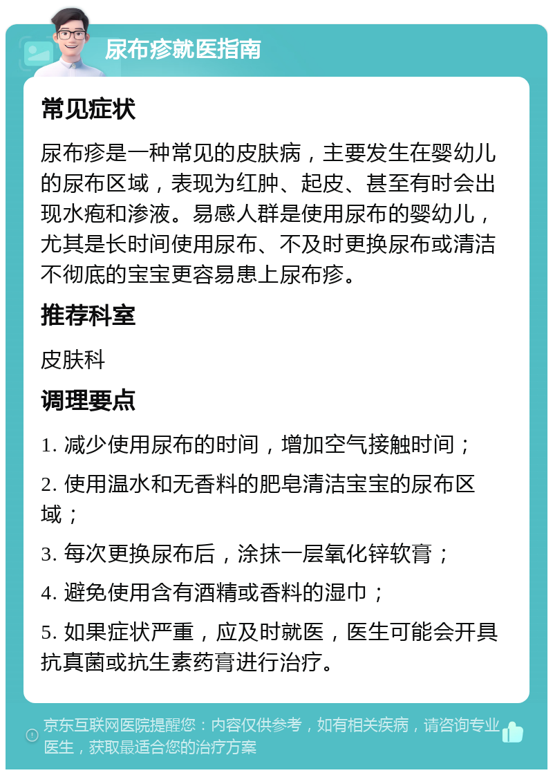 尿布疹就医指南 常见症状 尿布疹是一种常见的皮肤病，主要发生在婴幼儿的尿布区域，表现为红肿、起皮、甚至有时会出现水疱和渗液。易感人群是使用尿布的婴幼儿，尤其是长时间使用尿布、不及时更换尿布或清洁不彻底的宝宝更容易患上尿布疹。 推荐科室 皮肤科 调理要点 1. 减少使用尿布的时间，增加空气接触时间； 2. 使用温水和无香料的肥皂清洁宝宝的尿布区域； 3. 每次更换尿布后，涂抹一层氧化锌软膏； 4. 避免使用含有酒精或香料的湿巾； 5. 如果症状严重，应及时就医，医生可能会开具抗真菌或抗生素药膏进行治疗。