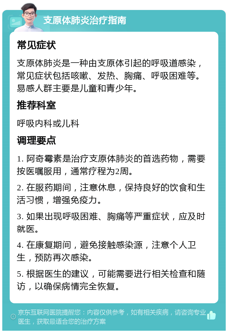 支原体肺炎治疗指南 常见症状 支原体肺炎是一种由支原体引起的呼吸道感染，常见症状包括咳嗽、发热、胸痛、呼吸困难等。易感人群主要是儿童和青少年。 推荐科室 呼吸内科或儿科 调理要点 1. 阿奇霉素是治疗支原体肺炎的首选药物，需要按医嘱服用，通常疗程为2周。 2. 在服药期间，注意休息，保持良好的饮食和生活习惯，增强免疫力。 3. 如果出现呼吸困难、胸痛等严重症状，应及时就医。 4. 在康复期间，避免接触感染源，注意个人卫生，预防再次感染。 5. 根据医生的建议，可能需要进行相关检查和随访，以确保病情完全恢复。