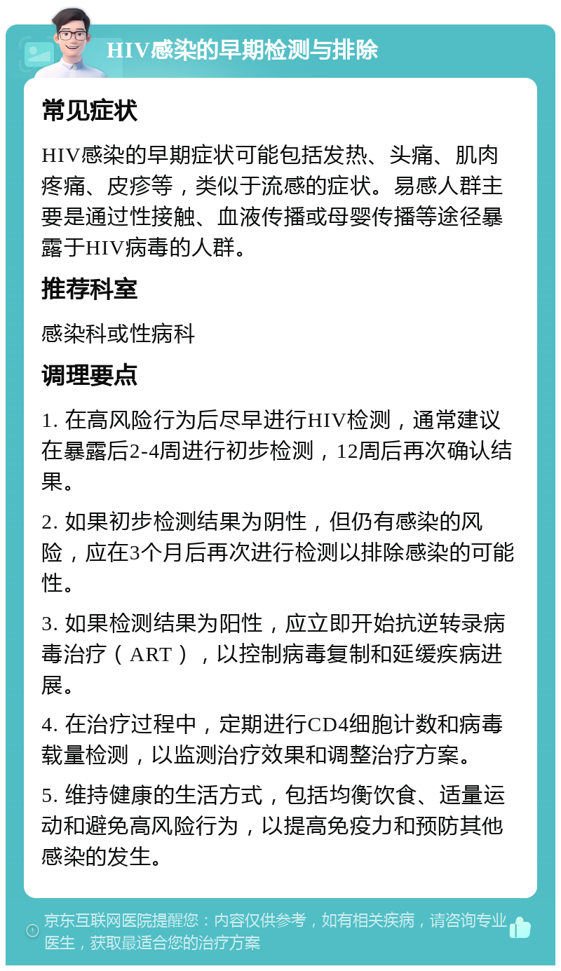 HIV感染的早期检测与排除 常见症状 HIV感染的早期症状可能包括发热、头痛、肌肉疼痛、皮疹等，类似于流感的症状。易感人群主要是通过性接触、血液传播或母婴传播等途径暴露于HIV病毒的人群。 推荐科室 感染科或性病科 调理要点 1. 在高风险行为后尽早进行HIV检测，通常建议在暴露后2-4周进行初步检测，12周后再次确认结果。 2. 如果初步检测结果为阴性，但仍有感染的风险，应在3个月后再次进行检测以排除感染的可能性。 3. 如果检测结果为阳性，应立即开始抗逆转录病毒治疗（ART），以控制病毒复制和延缓疾病进展。 4. 在治疗过程中，定期进行CD4细胞计数和病毒载量检测，以监测治疗效果和调整治疗方案。 5. 维持健康的生活方式，包括均衡饮食、适量运动和避免高风险行为，以提高免疫力和预防其他感染的发生。