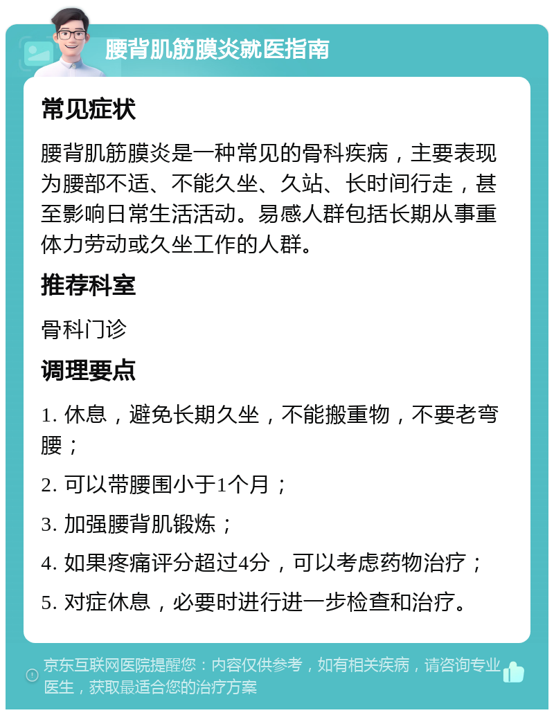 腰背肌筋膜炎就医指南 常见症状 腰背肌筋膜炎是一种常见的骨科疾病，主要表现为腰部不适、不能久坐、久站、长时间行走，甚至影响日常生活活动。易感人群包括长期从事重体力劳动或久坐工作的人群。 推荐科室 骨科门诊 调理要点 1. 休息，避免长期久坐，不能搬重物，不要老弯腰； 2. 可以带腰围小于1个月； 3. 加强腰背肌锻炼； 4. 如果疼痛评分超过4分，可以考虑药物治疗； 5. 对症休息，必要时进行进一步检查和治疗。