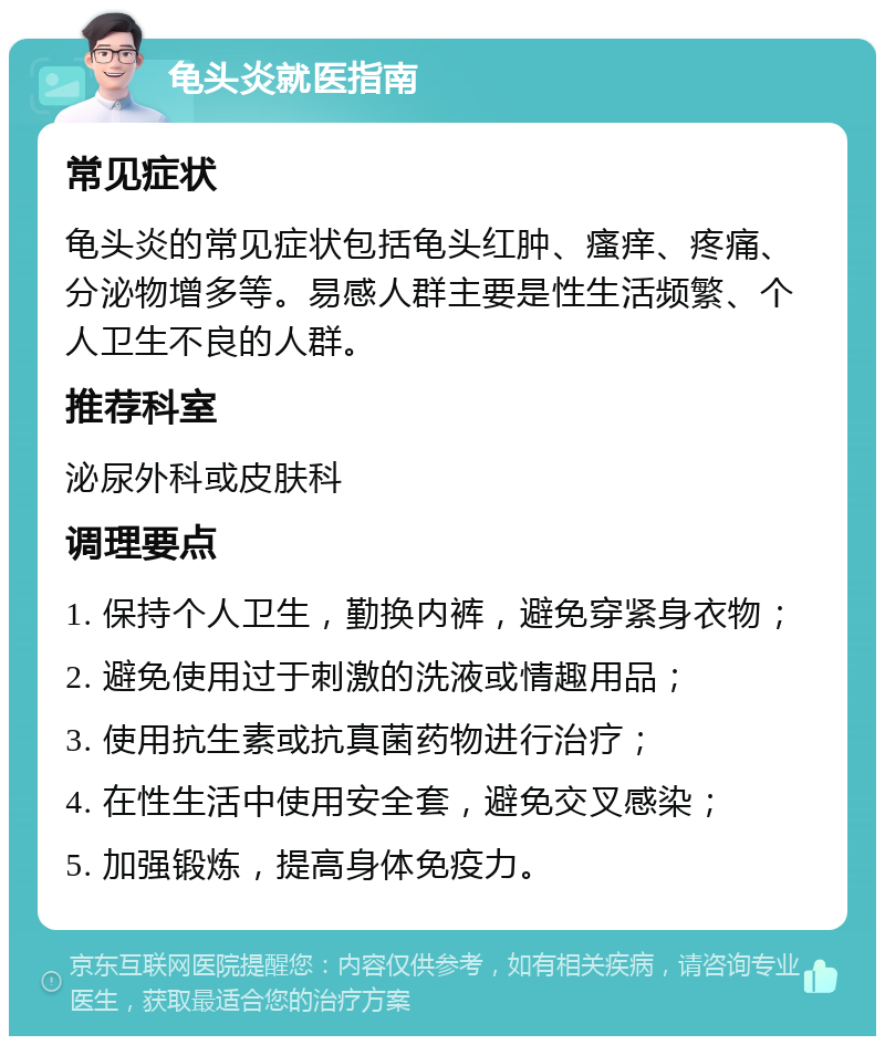 龟头炎就医指南 常见症状 龟头炎的常见症状包括龟头红肿、瘙痒、疼痛、分泌物增多等。易感人群主要是性生活频繁、个人卫生不良的人群。 推荐科室 泌尿外科或皮肤科 调理要点 1. 保持个人卫生，勤换内裤，避免穿紧身衣物； 2. 避免使用过于刺激的洗液或情趣用品； 3. 使用抗生素或抗真菌药物进行治疗； 4. 在性生活中使用安全套，避免交叉感染； 5. 加强锻炼，提高身体免疫力。