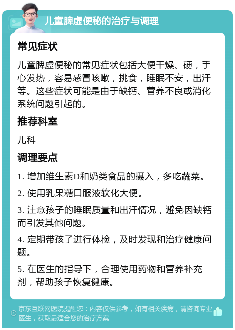 儿童脾虚便秘的治疗与调理 常见症状 儿童脾虚便秘的常见症状包括大便干燥、硬，手心发热，容易感冒咳嗽，挑食，睡眠不安，出汗等。这些症状可能是由于缺钙、营养不良或消化系统问题引起的。 推荐科室 儿科 调理要点 1. 增加维生素D和奶类食品的摄入，多吃蔬菜。 2. 使用乳果糖口服液软化大便。 3. 注意孩子的睡眠质量和出汗情况，避免因缺钙而引发其他问题。 4. 定期带孩子进行体检，及时发现和治疗健康问题。 5. 在医生的指导下，合理使用药物和营养补充剂，帮助孩子恢复健康。