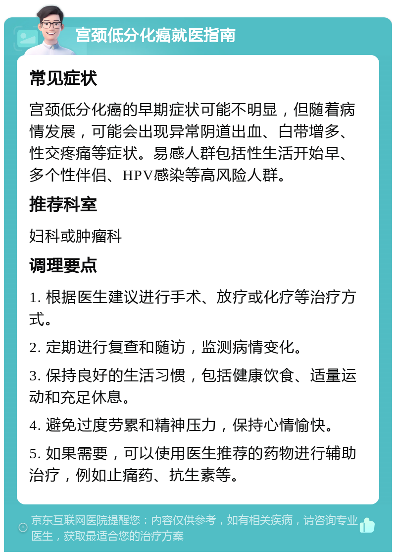 宫颈低分化癌就医指南 常见症状 宫颈低分化癌的早期症状可能不明显，但随着病情发展，可能会出现异常阴道出血、白带增多、性交疼痛等症状。易感人群包括性生活开始早、多个性伴侣、HPV感染等高风险人群。 推荐科室 妇科或肿瘤科 调理要点 1. 根据医生建议进行手术、放疗或化疗等治疗方式。 2. 定期进行复查和随访，监测病情变化。 3. 保持良好的生活习惯，包括健康饮食、适量运动和充足休息。 4. 避免过度劳累和精神压力，保持心情愉快。 5. 如果需要，可以使用医生推荐的药物进行辅助治疗，例如止痛药、抗生素等。