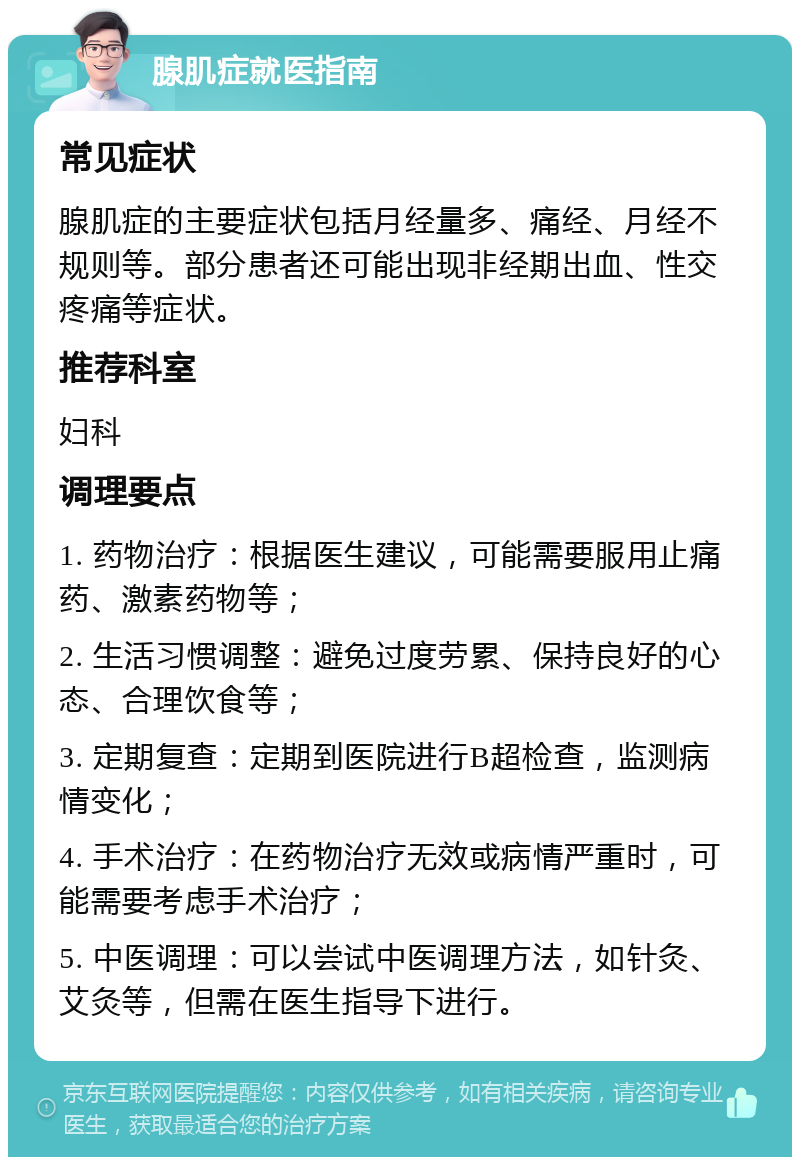 腺肌症就医指南 常见症状 腺肌症的主要症状包括月经量多、痛经、月经不规则等。部分患者还可能出现非经期出血、性交疼痛等症状。 推荐科室 妇科 调理要点 1. 药物治疗：根据医生建议，可能需要服用止痛药、激素药物等； 2. 生活习惯调整：避免过度劳累、保持良好的心态、合理饮食等； 3. 定期复查：定期到医院进行B超检查，监测病情变化； 4. 手术治疗：在药物治疗无效或病情严重时，可能需要考虑手术治疗； 5. 中医调理：可以尝试中医调理方法，如针灸、艾灸等，但需在医生指导下进行。