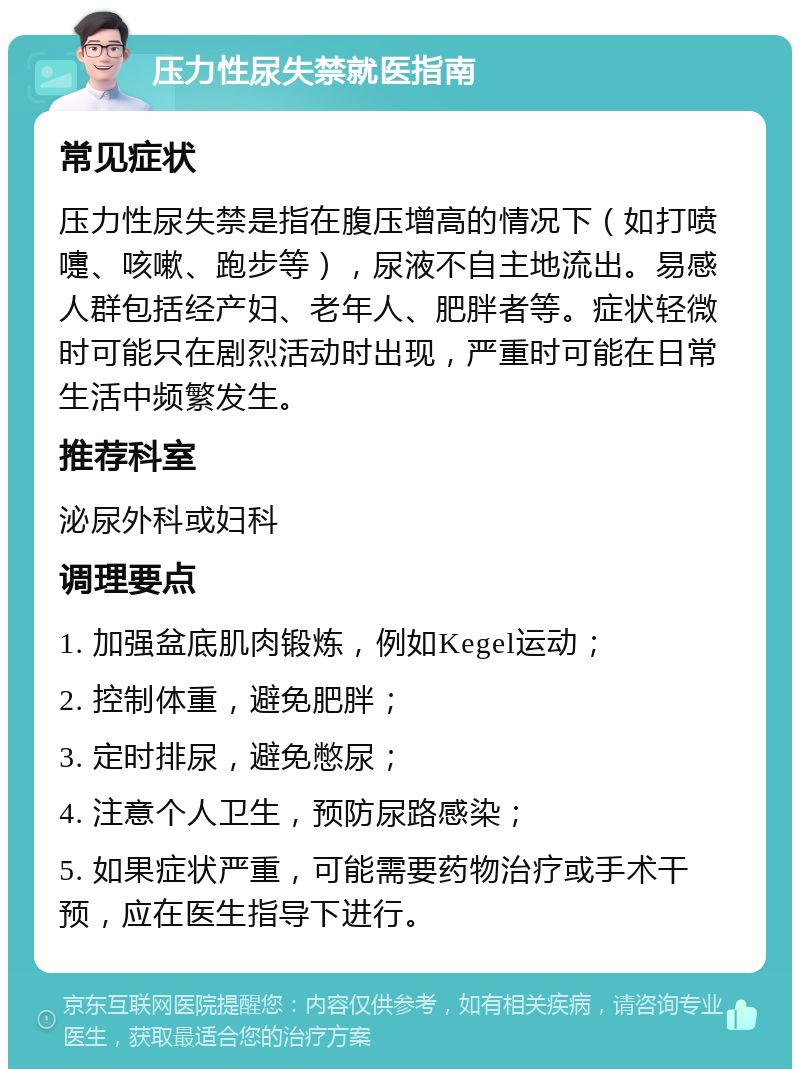 压力性尿失禁就医指南 常见症状 压力性尿失禁是指在腹压增高的情况下（如打喷嚏、咳嗽、跑步等），尿液不自主地流出。易感人群包括经产妇、老年人、肥胖者等。症状轻微时可能只在剧烈活动时出现，严重时可能在日常生活中频繁发生。 推荐科室 泌尿外科或妇科 调理要点 1. 加强盆底肌肉锻炼，例如Kegel运动； 2. 控制体重，避免肥胖； 3. 定时排尿，避免憋尿； 4. 注意个人卫生，预防尿路感染； 5. 如果症状严重，可能需要药物治疗或手术干预，应在医生指导下进行。