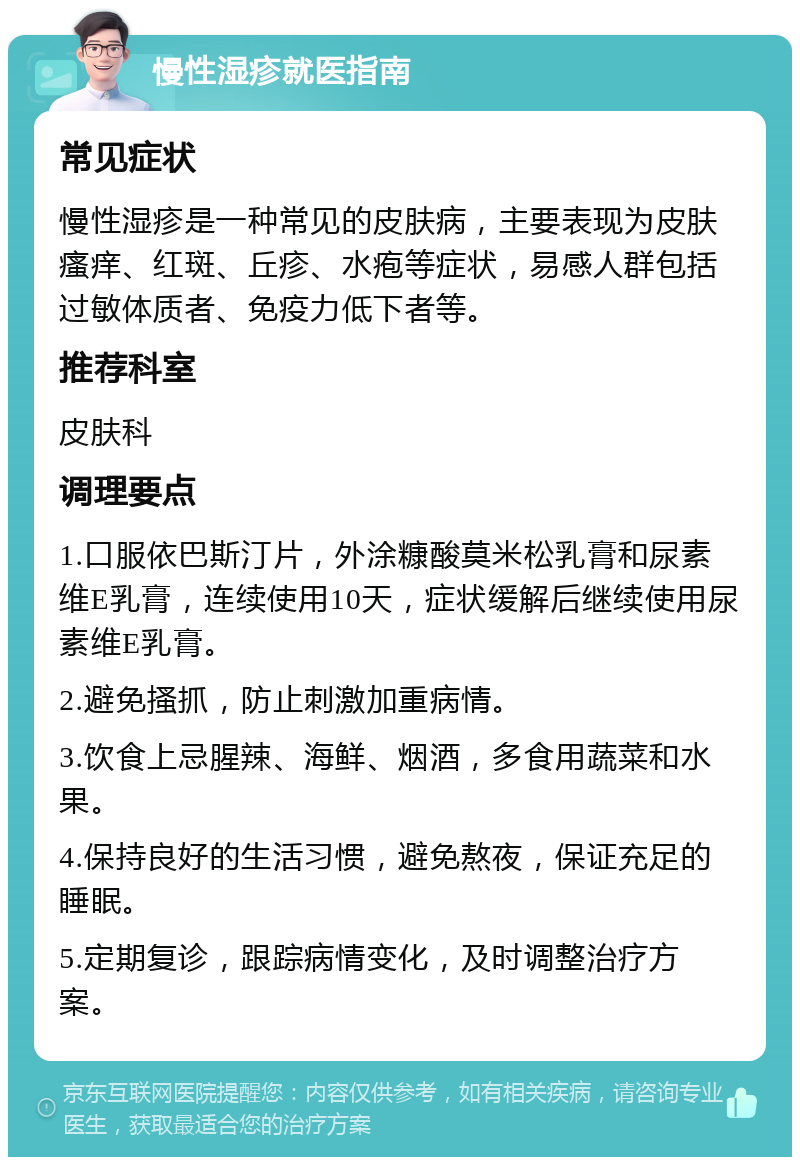 慢性湿疹就医指南 常见症状 慢性湿疹是一种常见的皮肤病，主要表现为皮肤瘙痒、红斑、丘疹、水疱等症状，易感人群包括过敏体质者、免疫力低下者等。 推荐科室 皮肤科 调理要点 1.口服依巴斯汀片，外涂糠酸莫米松乳膏和尿素维E乳膏，连续使用10天，症状缓解后继续使用尿素维E乳膏。 2.避免搔抓，防止刺激加重病情。 3.饮食上忌腥辣、海鲜、烟酒，多食用蔬菜和水果。 4.保持良好的生活习惯，避免熬夜，保证充足的睡眠。 5.定期复诊，跟踪病情变化，及时调整治疗方案。