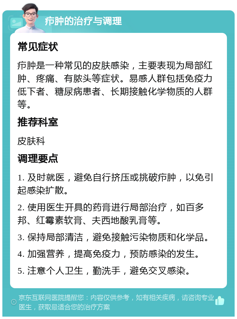 疖肿的治疗与调理 常见症状 疖肿是一种常见的皮肤感染，主要表现为局部红肿、疼痛、有脓头等症状。易感人群包括免疫力低下者、糖尿病患者、长期接触化学物质的人群等。 推荐科室 皮肤科 调理要点 1. 及时就医，避免自行挤压或挑破疖肿，以免引起感染扩散。 2. 使用医生开具的药膏进行局部治疗，如百多邦、红霉素软膏、夫西地酸乳膏等。 3. 保持局部清洁，避免接触污染物质和化学品。 4. 加强营养，提高免疫力，预防感染的发生。 5. 注意个人卫生，勤洗手，避免交叉感染。