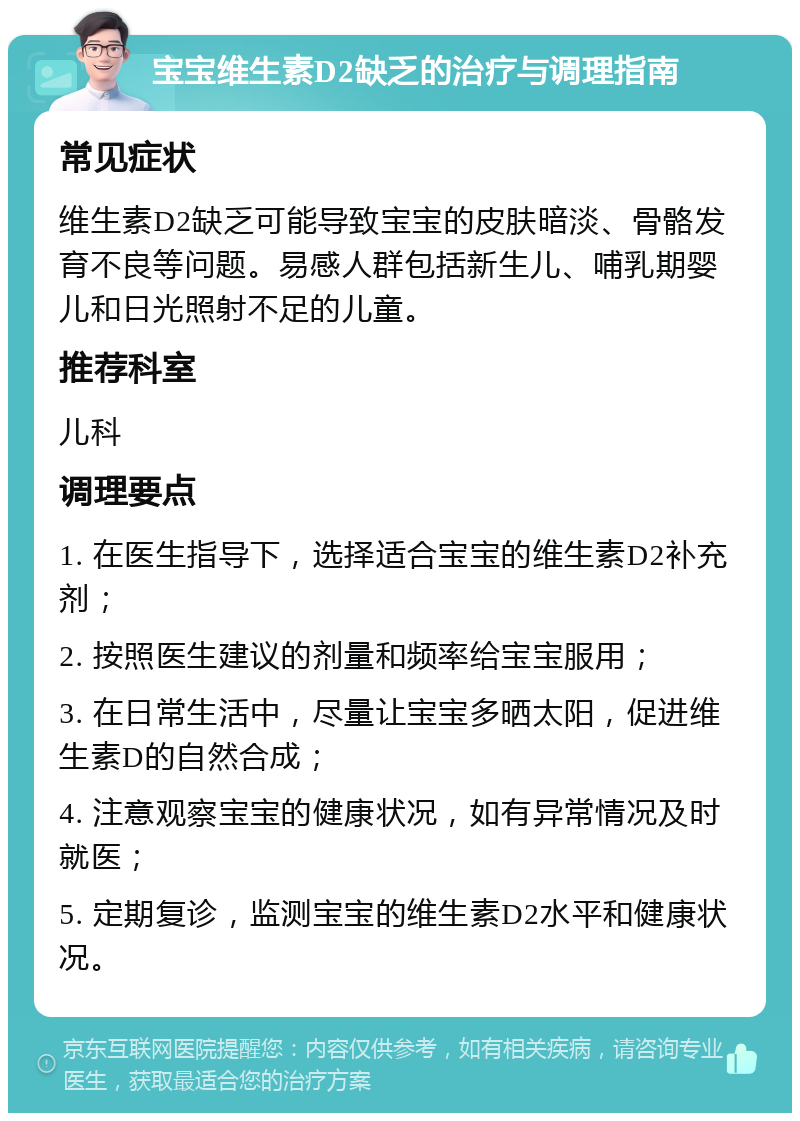 宝宝维生素D2缺乏的治疗与调理指南 常见症状 维生素D2缺乏可能导致宝宝的皮肤暗淡、骨骼发育不良等问题。易感人群包括新生儿、哺乳期婴儿和日光照射不足的儿童。 推荐科室 儿科 调理要点 1. 在医生指导下，选择适合宝宝的维生素D2补充剂； 2. 按照医生建议的剂量和频率给宝宝服用； 3. 在日常生活中，尽量让宝宝多晒太阳，促进维生素D的自然合成； 4. 注意观察宝宝的健康状况，如有异常情况及时就医； 5. 定期复诊，监测宝宝的维生素D2水平和健康状况。