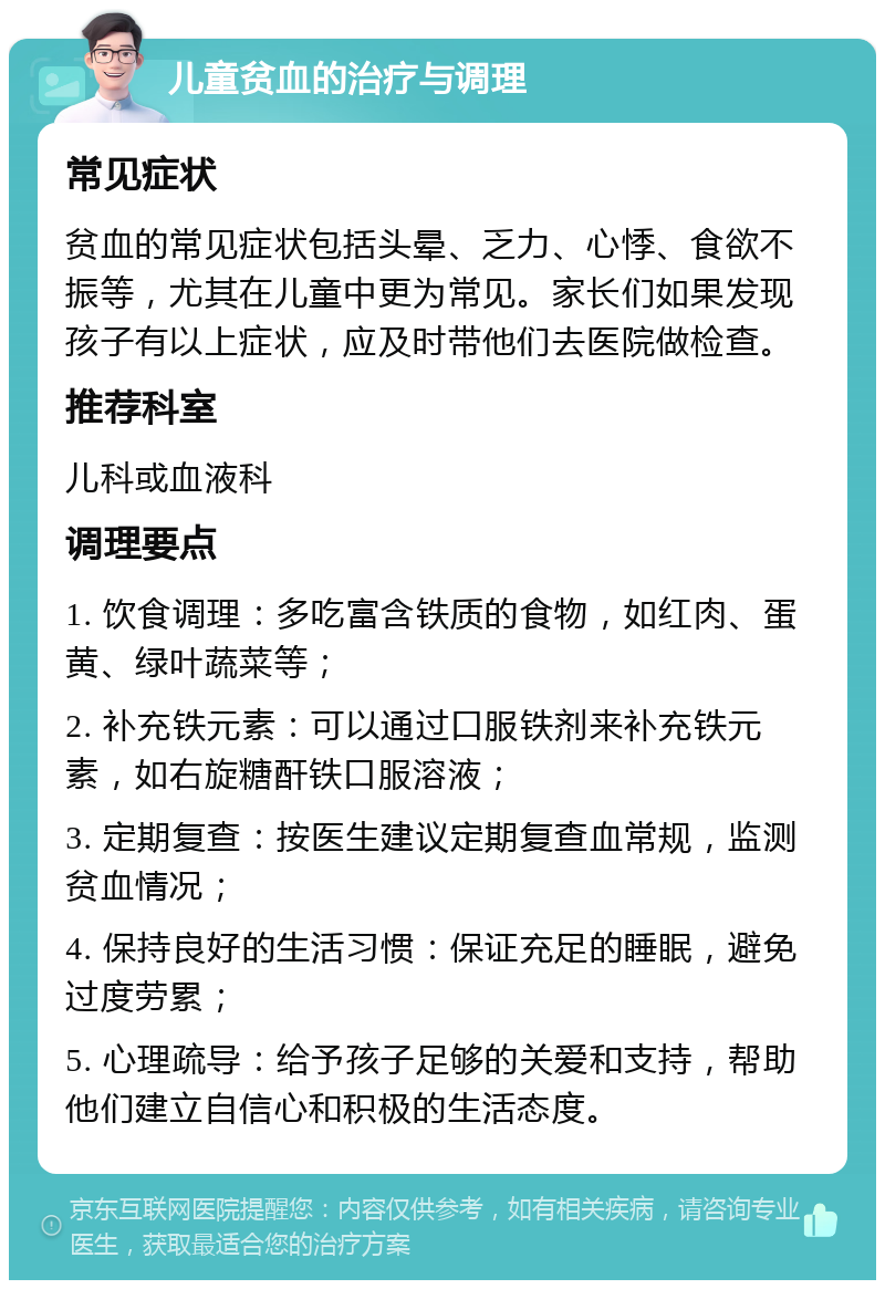 儿童贫血的治疗与调理 常见症状 贫血的常见症状包括头晕、乏力、心悸、食欲不振等，尤其在儿童中更为常见。家长们如果发现孩子有以上症状，应及时带他们去医院做检查。 推荐科室 儿科或血液科 调理要点 1. 饮食调理：多吃富含铁质的食物，如红肉、蛋黄、绿叶蔬菜等； 2. 补充铁元素：可以通过口服铁剂来补充铁元素，如右旋糖酐铁口服溶液； 3. 定期复查：按医生建议定期复查血常规，监测贫血情况； 4. 保持良好的生活习惯：保证充足的睡眠，避免过度劳累； 5. 心理疏导：给予孩子足够的关爱和支持，帮助他们建立自信心和积极的生活态度。