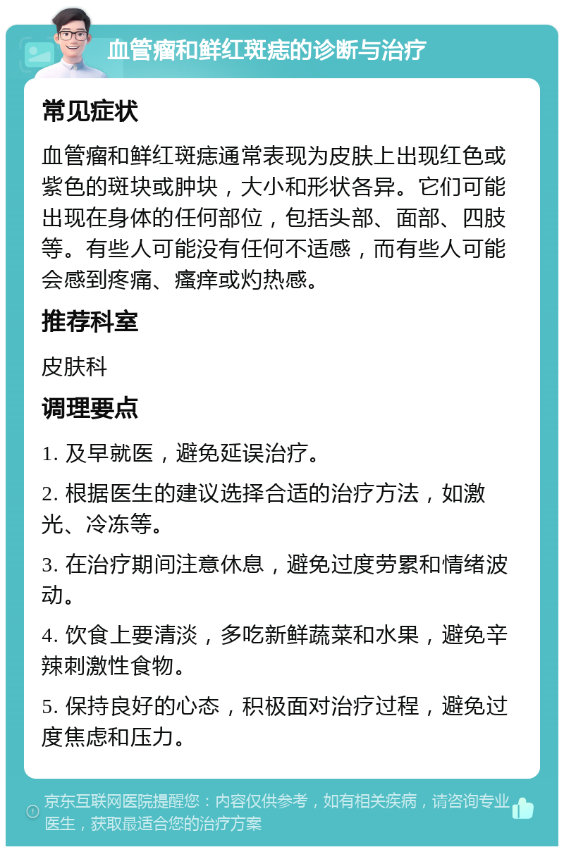 血管瘤和鲜红斑痣的诊断与治疗 常见症状 血管瘤和鲜红斑痣通常表现为皮肤上出现红色或紫色的斑块或肿块，大小和形状各异。它们可能出现在身体的任何部位，包括头部、面部、四肢等。有些人可能没有任何不适感，而有些人可能会感到疼痛、瘙痒或灼热感。 推荐科室 皮肤科 调理要点 1. 及早就医，避免延误治疗。 2. 根据医生的建议选择合适的治疗方法，如激光、冷冻等。 3. 在治疗期间注意休息，避免过度劳累和情绪波动。 4. 饮食上要清淡，多吃新鲜蔬菜和水果，避免辛辣刺激性食物。 5. 保持良好的心态，积极面对治疗过程，避免过度焦虑和压力。